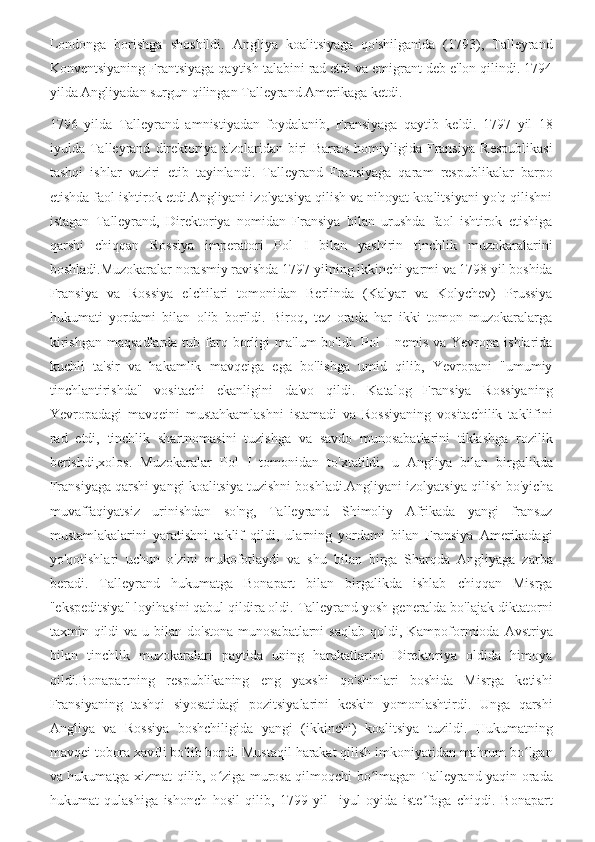 Londonga   borishga   shoshildi.   Angliya   koalitsiyaga   qo'shilganida   (1793),   Talleyrand
Konventsiyaning Frantsiyaga qaytish talabini rad etdi va emigrant deb e'lon qilindi. 1794
yilda Angliyadan surgun qilingan Talleyrand Amerikaga ketdi.
1796   yilda   Talleyrand   amnistiyadan   foydalanib,   Fransiyaga   qaytib   keldi.   1797   yil   18
iyulda   Talleyrand   direktoriya   a'zolaridan   biri   Barras   homiyligida   Fransiya   Respublikasi
tashqi   ishlar   vaziri   etib   tayinlandi.   Talleyrand   Fransiyaga   qaram   respublikalar   barpo
etishda faol ishtirok etdi.Angliyani izolyatsiya qilish va nihoyat koalitsiyani yo'q qilishni
istagan   Talleyrand,   Direktoriya   nomidan   Fransiya   bilan   urushda   faol   ishtirok   etishiga
qarshi   chiqqan   Rossiya   imperatori   Pol   I   bilan   yashirin   tinchlik   muzokaralarini
boshladi.Muzokaralar norasmiy ravishda 1797 yilning ikkinchi yarmi va 1798 yil boshida
Fransiya   va   Rossiya   elchilari   tomonidan   Berlinda   (Kalyar   va   Kolychev)   Prussiya
hukumati   yordami   bilan   olib   borildi.   Biroq,   tez   orada   har   ikki   tomon   muzokaralarga
kirishgan   maqsadlarda  tub  farq  borligi  ma'lum  bo'ldi.  Pol  I   nemis  va  Yevropa  ishlarida
kuchli   ta'sir   va   hakamlik   mavqeiga   ega   bo'lishga   umid   qilib,   Yevropani   "umumiy
tinchlantirishda"   vositachi   ekanligini   da'vo   qildi.   Katalog   Fransiya   Rossiyaning
Yevropadagi   mavqeini   mustahkamlashni   istamadi   va   Rossiyaning   vositachilik   taklifini
rad   etdi,   tinchlik   shartnomasini   tuzishga   va   savdo   munosabatlarini   tiklashga   rozilik
berishdi,xolos.   Muzokaralar   Pol   I   tomonidan   to'xtatildi,   u   Angliya   bilan   birgalikda
Fransiyaga qarshi yangi koalitsiya tuzishni boshladi.Angliyani izolyatsiya qilish bo'yicha
muvaffaqiyatsiz   urinishdan   so'ng,   Talleyrand   Shimoliy   Afrikada   yangi   fransuz
mustamlakalarini   yaratishni   taklif   qildi,   ularning   yordami   bilan   Fransiya   Amerikadagi
yo'qotishlari   uchun   o'zini   mukofotlaydi   va   shu   bilan   birga   Sharqda   Angliyaga   zarba
beradi.   Talleyrand   hukumatga   Bonapart   bilan   birgalikda   ishlab   chiqqan   Misrga
"ekspeditsiya" loyihasini qabul qildira oldi. Talleyrand yosh generalda bo'lajak diktatorni
taxmin qildi  va  u  bilan  do'stona  munosabatlarni  saqlab  qoldi,  Kampoformioda  Avstriya
bilan   tinchlik   muzokaralari   paytida   uning   harakatlarini   Direktoriya   oldida   himoya
qildi.Bonapartning   respublikaning   eng   yaxshi   qo'shinlari   boshida   Misrga   ketishi
Fransiyaning   tashqi   siyosatidagi   pozitsiyalarini   keskin   yomonlashtirdi.   Unga   qarshi
Angliya   va   Rossiya   boshchiligida   yangi   (ikkinchi)   koalitsiya   tuzildi.   Hukumatning
mavqei tobora xavfli bo'lib bordi. Mustaqil harakat qilish imkoniyatidan mahrum bo lganʻ
va hukumatga xizmat qilib, o ziga murosa qilmoqchi bo lmagan Talleyrand yaqin orada	
ʻ ʻ
hukumat   qulashiga   ishonch   hosil   qilib,   1799-yil     iyul   oyida   iste foga   chiqdi.   Bonapart	
ʼ 