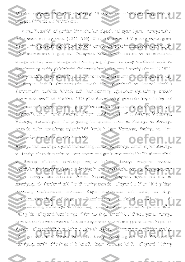 Misrdan   qaytgach,   1799-yil   9-noyabrdagi   18   Brumaire     to ntarishini   tayyorlash   vaʻ
amalga oshirishda faol ishtirok etdi.
       Konsullik tashkil  etilganidan bir  necha kun o'tgach, Talleyrand yana Fransiya  tashqi
ishlar   vaziri   etib   tayinlandi   (22.11.1799).   U   bu   lavozimda   1807   yilning   avgustigacha
qoldi. Uning faoliyatining bu davri birinchi konsul, keyin esa imperator Napoleon taqdiri
bilan   chambarchas   bog'liq   edi.   Talleyrand   Napoleonning   rejalari   va   ko'rsatmalarini
amalga   oshirdi,   ularni   amalga   oshirishning   eng   foydali   va   qulay   shakllarini   topdi   va
Napoleonning harbiy g'alabalarini diplomatik harakatlari orqali rasmiylashtirdi. U 1801-
1802  yillarda  Rossiya   va  Angliya  bilan  tinchlik  muzokaralarini   olib  bordi,  yakuni   Parij
va   Amyen   tinchlik   shartnomalarini   tuzish   bilan   yakunlandi   va   Lunevil   tinchlik
shartnomasini   tuzishda   ishtirok   etdi.   Napoleonning   tajovuzkor   siyosatining   cheksiz
davom etishi xavfli deb hisobladi. 1805 yilda Austerlitzdagi g'alabadan keyin. Talleyrand
Napoleonga   Fransiyaga   qarshi   yangi   Yevropa   koalitsiyalarining   shakllanishiga   yo'l
qo'ymaslik   uchun   Franko-Avstriya   ittifoqini   tuzishni   taklif   qildi.   Avstriya   Moldaviya,
Valaxiya,   Bessarabiyani,   Bolgariyaning   bir   qismini   olishi   va   Fransiya   va   Avstriya
o'rtasida   bufer   davlatlarga   aylantirilishi   kerak   bo'lgan   Venetsiya,   Svabiya   va   Tirol
evaziga Qora dengizga chiqishi kerak edi.
Avstriya   manfaatlariga   xiyonat   markazining   Bolqon   va   Turkiya   tomon   siljishi   Avstriya
va Rossiya o rtasida raqobat va uzoq davom etadigan kurash manbai bo lib xizmat qiladi	
ʻ ʻ
va   Sharqqa   e tiborini   qaratishga   majbur   bo lgan   Rossiya   muqarrar   ravishda	
ʼ ʻ
kuchdizlanishini taxmin qilgan edi. Angliya bilan to'qnash kelsa ham,  u Fransiyaga zarar
etkaza   olmaydi   deb   hisobladi.   Ammo   Napoleon   Talleyrand   rejasini   rad   etdi   va
Avstriyaga   o'z   shartlarini   taklif   qildi.Buning   asosida   Talleyrand   u   bilan   1805   yildagi
Pressburg   shartnomasini   imzoladi.   Keyin   muzokaralar   olib   bordi,   bu   Reyn
konfederatsiyasining   tuzilishiga   va   Napoleonning   aka-ukalari   -   Lui   va   Iosif
Bonapartlarning   Gollandiya   va   Neapoldagi   qirollik   taxtlariga   o'rnatilishiga   olib   keldi.
1807 yilda Talleyrand Napoleonga Tilsitni tuzishga hamrohlik qildi va u yerda Fransiya
nomidan shartnomani imzoladi.Tilsitdan keyin shon-shuhrat cho'qqisida turgan Napoleon
siyosati   Talleyrandda   tobora   ko'proq   tashvish   uyg'otdi.   U   imperator   tomonidan   amalga
oshirilgan   kontinental   blokada   oxir-oqibat   Rossiya   boshchiligidagi   butun   Yevropaning
Fransiyaga   qarshi   chiqishiga   olib   keladi,   degan   xulosaga   keldi.   Talleyrand   "doimiy 