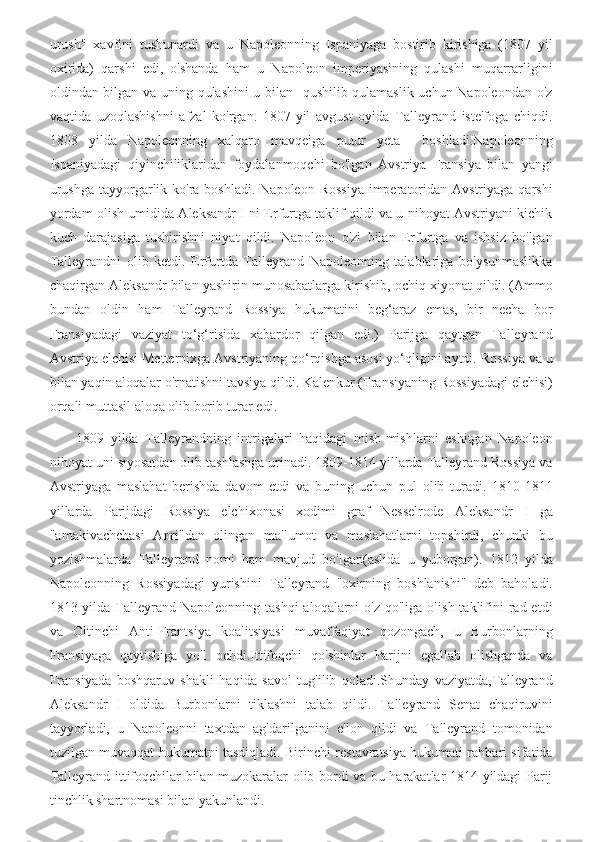 urush"   xavfini   tushunardi   va   u   Napoleonning   Ispaniyaga   bostirib   kirishiga   (1807   yil
oxirida)   qarshi   edi,   o'shanda   ham   u   Napoleon   imperiyasining   qulashi   muqarrarligini
oldindan bilgan va uning qulashini u bilan   qushilib qulamaslik uchun Napoleondan o'z
vaqtida   uzoqlashishni   afzal   ko'rgan.   1807-yil   avgust   oyida   Talleyrand   iste'foga   chiqdi.
1808   yilda   Napoleonning   xalqaro   mavqeiga   putur   yeta     boshladi.Napoleonning
Ispaniyadagi   qiyinchiliklaridan   foydalanmoqchi   bo'lgan   Avstriya   Fransiya   bilan   yangi
urushga  tayyorgarlik ko'ra boshladi.  Napoleon Rossiya  imperatoridan Avstriyaga qarshi
yordam olish umidida Aleksandr I ni Erfurtga taklif qildi va u nihoyat Avstriyani kichik
kuch   darajasiga   tushirishni   niyat   qildi.   Napoleon   o'zi   bilan   Erfurtga   va   ishsiz   bo'lgan
Talleyrandni   olib   ketdi.   Erfurtda   Talleyrand   Napoleonning   talablariga   bo'ysunmaslikka
chaqirgan Aleksandr bilan yashirin munosabatlarga kirishib, ochiq xiyonat qildi. (Ammo
bundan   oldin   ham   Talleyrand   Rossiya   hukumatini   beg‘araz   emas,   bir   necha   bor
Fransiyadagi   vaziyat   to‘g‘risida   xabardor   qilgan   edi.)   Parijga   qaytgan   Talleyrand
Avstriya elchisi Metternixga Avstriyaning qo‘rqishga asosi yo‘qligini aytdi. Rossiya va u
bilan yaqin aloqalar o'rnatishni tavsiya qildi. Kalenkur (Fransiyaning Rossiyadagi elchisi)
orqali muttasil aloqa olib borib turar edi.
        1809   yilda   Talleyrandning   intrigalari   haqidagi   mish-mishlarni   eshitgan   Napoleon
nihoyat uni siyosatdan olib tashlashga urinadi. 1809-1814 yillarda Talleyrand Rossiya va
Avstriyaga   maslahat   berishda   davom   etdi   va   buning   uchun   pul   olib   turadi.   1810-1811
yillarda   Parijdagi   Rossiya   elchixonasi   xodimi   graf   Nesselrode   Aleksandr   I   ga
"amakivachchasi   Anri"dan   olingan   ma'lumot   va   maslahatlarni   topshirdi,   chunki   bu
yozishmalarda   Talleyrand   nomi   ham   mavjud   bo'lgan(aslida   u   yuborgan).   1812   yilda
Napoleonning   Rossiyadagi   yurishini   Talleyrand   "oxirning   boshlanishi"   deb   baholadi.
1813-yilda  Talleyrand  Napoleonning  tashqi   aloqalarni   o'z  qo'liga  olish  taklifini  rad etdi
va   Oltinchi   Anti-Frantsiya   koalitsiyasi   muvaffaqiyat   qozongach,   u   Burbonlarning
Fransiyaga   qaytishiga   yo'l   ochdi.Ittifoqchi   qo'shinlar   Parijni   egallab   olishganda   va
Fransiyada   boshqaruv   shakli   haqida   savol   tug'ilib   qoladi.Shunday   vaziyatda,Talleyrand
Aleksandr   I   oldida   Burbonlarni   tiklashni   talab   qildi.   Talleyrand   Senat   chaqiruvini
tayyorladi,   u   Napoleonni   taxtdan   ag'darilganini   e'lon   qildi   va   Talleyrand   tomonidan
tuzilgan muvaqqat hukumatni tasdiqladi. Birinchi restavratsiya hukumati rahbari sifatida
Talleyrand ittifoqchilar bilan muzokaralar olib bordi va bu harakatlar 1814 yildagi Parij
tinchlik shartnomasi bilan yakunlandi. 