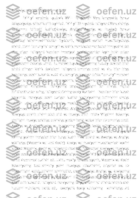 3.Fransiya manfaati-Talyerand manfaati
            1814-yil   sentabrda   Lyudovik   XVIII   Talleyrandni   Vena   kongressida   fransuz
delegatsiyasiga rahbarlik qilib tayinladi. 1814 yil 23 noyabrda Talleyrand Vena shahriga
keldi,ammo   ittifoqchi   kuchlar(Rossiya,   Angliya,   Avstriya   va   Prussiya)   fransuz
komissarligining   kongressda   faol   ishtirok   etishini   xohlamas   edilar.   Ittifoqchilar
o'rtasidagi   kelishmovchiliklardan   foydalanib,   Talleyrand   sezilarli   muvaffaqiyatlarga
erishdi. O'zini "qonuniylik" tamoyili va kichik mamlakatlar manfaatlari himoyachisi deb
e'lon   qilgan   Talleyrand   Napoleon   imperiyasi   parchalanganidan   keyin   bo'sh   qolgan
taxtlarni ularning "qonuniy suverenlari" ga qaytarishni talab qildi. 1792 yildagi Yevropa
chegaralarini   tiklashga   urindi.   Bu   manevr   buyuk   davlatlarning   hududiy   da'volari   bilan
tahdid   qilingan   kichik   davlatlarni   Talleyrand   tomoniga   tortdi   va   shu   bilan   birga
Napoleonga   qarshi   kurashda   xuddi   shu   tamoyilga   tayangan   to‘rtta   “qonuniy”   monarxni
fransuz   komissariga   ochiqdan-ochiq   qarshilik   ko‘rsatish   imkoniyatidan   mahrum   qildi.
Ittifoqchilar   Kongressda   Fransiyaning   teng   huquqliligini   tan   olishga   majbur
bo‘ldilar.Shundan so‘ng,  Talleyrand  o‘zining  asosiy   vazifasini  –  Napoleon  bilan kurash
jarayonida   Fransiyaga   qarshi   tuzilgan   kuchlar   koalitsiyasining   bo‘linishini   amalga
oshirish   uchun   Polsha   va   Saksoniya   masalalari   bo‘yicha   ittifoqchilar   o‘rtasidagi
kelishmovchiliklardan   unumli   foydalanadi.   Aleksandr   I   Varshava   Buyuk   Gertsogligini
Rossiyaga   qo'shib   olishni   talab   qildi   va   Prussiya   qiroli   Fridrix   Vilgelmni   Saksoniya
qirolligini Prussiya tarkibiga qo'shishga yordam berish va'dasi  bilan o'z tomoniga tortdi.
Avstriya   va   Angliya   Rossiya   va   Prussiyaning   da'volariga   keskin   salbiy   munosabatda
bo'lishdi.   Kongress   ikki   dushman   fraktsiyaga   bo'linish   bilan   tahdid   qildi.   Talleyrand
o'zining   yashirin   intrigalari   bilan   bunga   kuchli   hissa   qo'shdi   va   Avstriya   va   Angliya
vakillariga   (Metternix   va   Lord   Kestlri)   Rossiya   va   Prussiyani   mustahkamlash   xavfini
ko'rsatdi.Metternix, Kestlri va Talleyrand o'rtasidagi fitna natijasi Rossiya va Prussiyaga
qarshi   qaratilgan   Fransiya,   Avstriya   va   Angliya   o'rtasida   1815   yil   3   yanvarda   yashirin
ittifoq   shartnomasi   tuzilishi   edi.   Ushbu   maxfiy   ittifoqqa   tayanib,   Metternix   va   Kestlri
Saksoniyaning   faqat   shimoliy   yarmi   Prussiyaga   o'tkazilishini,   qolganlari   esa   o'z
mustaqilligini   saqlab   qolishini   ta'minladilar,   ammo   Prussiya   Angliya   va   Rossiyaning
talabiga binoan Reyn viloyati va Vestfaliyani  oldi. Fransiyaga tahdid solishi mumkinligi
sabab qolib kursatildi. Talleyrand Fransiyaning Italiya ishlarini hal qilishda ishtirok etish
huquqini   muhokama   ostida   edi,     avstriyalik   Savoy   sulolasining     xohishlariga   zid 