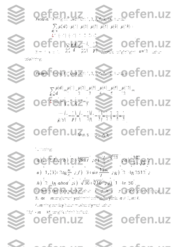 Yechish.  18 ning bo’luvchilari: 1, 2, 3, 6, 9, 18. Bundan ∑
d|18	
μ(d)=	μ(1)+	μ(2)+	μ(3)+	μ(6)+	μ(9)+	μ(18	)=	
¿1+(−	1)+(−	1)+1+0+0=	0
. 
3-m   i   s   o   l.    	
∑
d|a
μ(d)	
d	
=	∏
p|a(1−	1
p)   formula   to’g’riligini  	a=12   uchun
tekshiring.
Yechish.  12 ning bo’luvchilari: 1, 2, 3, 4, 6, 12. Bundan 	
∑
d|a
μ(d)	
d	
=	μ(1)	
1	
+	μ(2)	
2	
+	μ(3)	
3	
+	μ(4)	
4	
+	μ(6)	
6	
+	μ(12	)	
12	
=	
¿1−	1
2
−	1
3	
+0+1
6	
+0=	1
3
.	
∏
p|12	(1−	1
p)=	(1−	1
2)(1−	1
3)=	1
2
⋅2
3
=	2
6
=	1
3
.  
M A S H Q L A R
1.  Toping:	
a	)	[−	2,7	];	b	)	[2	+	3√	987	];c	)	[
7	−	√	21	
2	];d	)	[
10
3	+	√	3	];	
e	)	[1	,(3	)+	2	tg	π
4	];	f	)	[3+	sin	13	π	
7	];g	)	[2−	lg	2512	];	
h	)	[2−	lg	abcd	];i)	[√	30	+	3√	10	];	j)	[1−	ln	50	].
2.  Barcha haqiqiy  x  va  y  lar uchun  [ x + y ]    [ x ] +[ y ]  to’g’riligini isbotlang.
3.  [ ax ] =  m  tenglamani yechimini toping, bu yerda   a     0,  x  R .
4.  m  ning qanday butun musbat qiymati uchun 
[12,4     m ] = 86  tenglik o’rinli bo’ladi. 