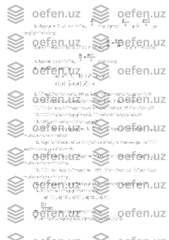 5.   Agar   p   >   2   tub   son   bo’lsa,  [
р
4]   ning   qiymati  	
p−1
4   yoki  	
p−	3
4   ga
tengligini isbotlang.
6.  a  sonni  m  ga bo’lganda qoldiq   r   bo’lsa, 	
[
a
m	]=	a−	r	
m  tenglikni isbotlang. 
7.  Agar  m   toq son bo’lsa, 	
[
m
2	]=	m−	1	
2  ni isbotlang.
8 . Tenglamani yeching: 	
a)[x2]=	2	;	b)[3	x2−	x]=	x+1;	
c)[x]=	3
4	
x;d	)[x2]=	x.
9.  10 6
 va 10 7 
sonlar orasida 786 ga karrali bo’lgan nechta natural son bor? 
10.  1000 kichik natural sonlardan nechtasi  5  va  7  ga bo’linadi?
11.  100 dan katta bo’lmagan natural sonlardan nechtasi  36 bilan o’aro tub?
12.  1000! ning kanonik yoyilmasida  11 nechanchi darajada keladi?
13.  1964! soni nechta nol bilan tugaydi?
14.   2311   dan   oshmaydiganva   5,   7,   13,   17   larga   bo’linmaydigan   butun
musbat sonlar soni nechta?
15.   Nayti   kolichestvo   sel ы x   polojiteln ы x   chisel,   ne   prevosxodya щ ix   110   i
vzaimno prost ы x s chislom 36.
16.     12317   dan   katta   bo’lmagan   va     1575     bilan   o’zaro   tub   bo’lgan   butun
musbat sonlar sonini toping.
17.   1000   dan   katta   bo’lmagan   va     363     bilan   o’zaro   tub   bo’lgan   butun
musbat sonlar sonini toping.
18.  r n
  ! ning kanonik yoyilmasiga  p  tub son nechanchi darajada keladi?
19.  Sonlarni kanonik yoyilmasini toping:
a) 10! ;   b ) 15! ;   c)  20! ;   d ) 25! ;   e ) 30! .
20. 	
20	!	
10	!	10	!  ni kanonik yoyilmaini toping.
21.    ning shunday eng katta qiymatini topingki, bunda  