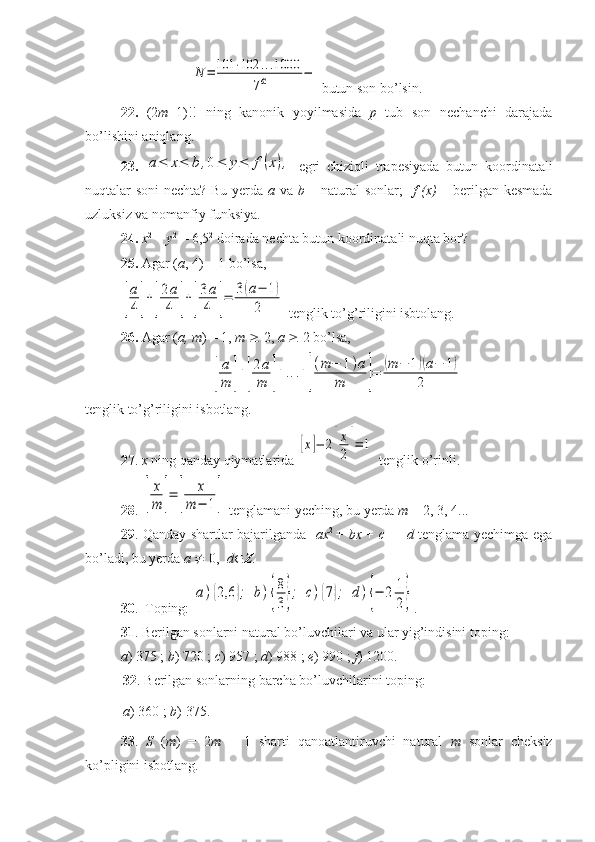 N	=	101	⋅102	...1000	
7α	− butun son bo’lsin.
22.   (2 m +1)!!   ning   kanonik   yoyilmasida   p   tub   son   nechanchi   darajada
bo’lishini aniqlang.
23.  	
a≤	x≤	b	,0≤	y≤	f(x),   egri   chiziqli   trapesiyada   butun   koordinatali
nuqtalar soni nechta? Bu yerda   a   va   b   – natural  sonlar;    f (x)   – berilgan kesmada
uzluksiz va nomanfiy funksiya.
24.  x 2
 +  y 2
 = 6,5 2
 doirada nechta butun koordinatali nuqta bor?
25.  Agar ( a , 4) = 1 bo’lsa, 	
[
a
4]+[
2a
4	]+[
3a
4	]=	3(a−	1)	
2
 tenglik to’g’riligini isbtolang.
26.  Agar ( a, m ) = 1,  m     2,  a     2 bo’lsa, 	
[
a
m	]+[
2a
m	]+...+[
(m	−	1)a	
m	]=	(m	−	1)(a−	1)	
2
tenglik to’g’riligini isbotlang.
27 .  x  ning qanday qiymatlarida 	
[x]−	2[
x
2]=	1  tenglik o’rinli.
28 . 	
[
x
m	]=	[	
x	
m	−	1]  tenglamani yeching, bu yerda  m  = 2, 3, 4...
29 . Qanday shartlar bajarilganda [ ax 2  
+   bx   +   c ] =   d   tenglama yechimga ega
bo’ladi, bu yerda  a     0,   d  Z .
30 .  Toping: 	
a){2,6	};	b){
8
3};	c){7};	d){−	2	1
2} .
31 . Berilgan sonlarni natural bo’luvchilari va ular yig’indisini toping: 
a ) 375 ;  b ) 720 ;  c ) 957 ;  d ) 988 ;  e ) 990 ;  f ) 1200.
32 . Berilgan sonlarning barcha bo’luvchilarini toping: 
a ) 360 ;  b ) 375.
33 .   S   ( m )   =   2 m   –   1   sharti   qanoatlantiruvchi   natural   m   sonlar   cheksiz
ko’pligini isbotlang. 