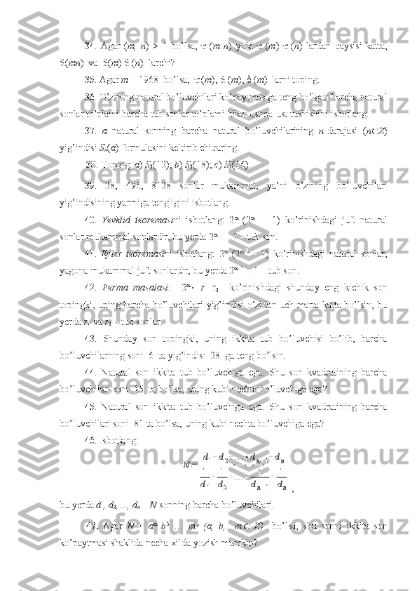 34 .   Agar   ( m,   n )   >   1   bo’lsa,      ( m   n )   yoki      ( m )      ( n )   lardan   qaysisi   katta,
S( mn )  va  S( m ) S ( n )  larchi?
35 . Agar  m  = 1968  bo’lsa,     ( m ), S ( m ),    ( m )  larni toping.
36 . O’zining natural bo’luvchilari ko’paytmasiga teng bo’lgan barcha natural
sonlar to’plami barcha tub sonlar to’plami bilan ustma-ust tushishini isbotlang.
37 .   a   natural   sonning   barcha   natural   bo’luvchilarining   n -darajasi   ( n  Z )
yig’indisi  S
n ( a ) formulasini keltirib chiqaring.
38 . Toping:  a )  S
2 (12);  b )  S
2 (18);  c )  S
2 (16).
39 .   28,   496,   8128   sonlar   mukammal,   ya’ni   o’zining   bo’luvchilari
yig’indisining yarmiga tengligini isbotlang.
40 .   Yevklid   teoremasi ni   isbotlang:   2 
  (2  +1  
-   1)   ko’rinishdagi   juft   natural
sonlar mukammal sonlardir, bu yerda 2  +1 
– 1 – tub son.
41 .   Eyler   teoremasi ni   isbotlang:   2 
  (2  +1
  -   1)   ko’rinishdagi   natural   sonlar,
yagona mukammal juft sonlardir, bu yerda 2  +1
 – 1 – tub son.
42 .   Ferma   masalasi :     2 
   r
1   r
2     ko’rinishdagi   shunday   eng   kichik   son
topingki, uning barcha bo’luvchilari yig’indisi o’zidan uch marta katta bo’lsin, bu
yerda  r
1  va  r
2  – tub sonlar.
43 .   Shunday   son   topingki,   uning   ikkita   tub   bo’luvchisi   bo’lib,   barcha
bo’luvchilarning soni  6  ta yig’indisi  28  ga teng bo’lsin.
44 .   Natural   son   ikkita   tub   bo’luvchiga   ega.   Shu   son   kvadratining   barcha
bo’luvchilari soni  15  ta bo’lsa, uning kubi nechta bo’luvchiga ega?
45 .   Natural   son   ikkita   tub   bo’luvchiga   ega.   Shu   son   kvadratining   barcha
bo’luvchilari soni  81 ta bo’lsa, uning kubi nechta bo’luvchiga ega? 
46 . Isbotlang:N	=	
d1+d2+...+dn−1+dn	
1
d1
+	1
d2
+...+	1
dn−1
+	1
dn
,
bu yerda  d
1 , d
2 ,…, d
n  –  N  sonning barcha bo’luvchilari.
47.   Agar   N   =   a 
  b 
  …   m 
  (a,   b,.,   m	
   Z )     bo’lsa,   shu   sonni   ikkita   son
ko’paytmasi shaklida necha xilda yozish mumkin? 