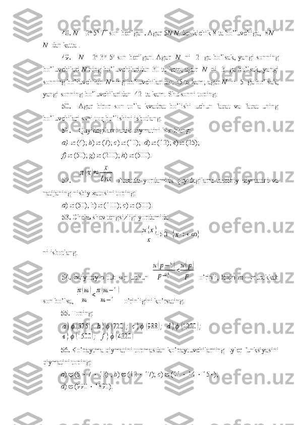 48.   N  = 2   
5 
 7 
  son berilgan .  Agar   5 N   N  dan kichik 8 ta bo’luvchiga,  8 N  –
N   dan katta .
49. N   = 2 x
  3 -y
  5 z
  son berilgan. Agar     N     ni    2   ga bo’lsak,  yangi  sonning
bo’luvchilari   N   ning bo’luvchilaridan 30 ta kam; agar    N    ni   3   ga bo’lsak, yangi
sonning bo’luvchilari  N  ning bo’luvchilaridan 35 ta kam; agar  N   ni  5  ga bo’lsak,
yangi sonning bo’luvchilaridan  42  ta kam. Shu sonni toping.
50. Agar   biror   son   to’la   kvadrat   bo’lishi   uchun   faqat   va   faqat   uning
bo’luvchilari soni toq bo’lishini isbotlang.
51. Quyidagilarni aniq qiymatini hisoblang: 
a)   (4);  b )    (7);  c )    (10);   d )    (12);  e )    (25); 
f)     (50);  g )    (200);  h )    (500).
52.π(x)≈	x
ℓnx   formula   yordamida   quyidagilarni   taqribiy   qiymatini   va
natijaning nisbiy xatosini toping: 
a )    (50), b)    (100);  c )    (500). 
53.  Cheb ы shev tengsizligi yordamida 	
π	(x)	
x	
→	0	(x→	+	∞	)
ni   isbotlang .
54.   Ixtiyoriy   p   tub   son   uchun  	
π(р−	1)	
р−	1	
<	π(р)	
р   o’rinli,   lekin   m   -   murakkab
son bo’lsa, 	
π(m	)	
m	<π	(m	−	1)	
m	−	1  o’rinligini ko’rsating.
55.  Toping: 	
a)ϕ	(375	);	b)ϕ	(720	);	c)ϕ	(988	);	d)ϕ	(1200	);	
e)ϕ	(1500	);	f)ϕ	(4320	)
56.  Ko’paytma qiymatini topmasdan ko’paytuvchilarning Eyler funksiyasini
qiymatini toping: 
a )    (5    7    13) ;  b )    (12    17);  c )    (11    14    15  ); 
d )    (990    1890). 