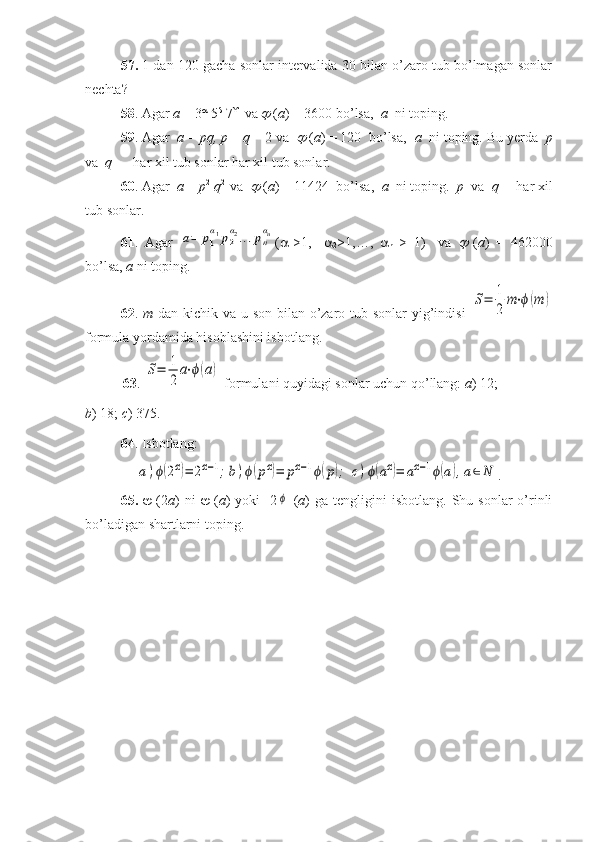 57.  1 dan 120 gacha sonlar intervalida 30 bilan o’zaro tub bo’lmagan sonlar
nechta?
58 . Agar  a  = 3 
 5 
 7 
  va   ( a ) = 3600 bo’lsa,   a   ni toping.
59 . Agar   a  =  pq,   p  –  q  = 2 va  	
   ( a ) = 120  bo’lsa,   a   ni toping. Bu yerda   p
va   q   –  har xil tub sonlar har xil tub sonlar.
60 . Agar   a  =  p 2
  q 2 
 va  	
  ( a ) = 11424  bo’lsa,   a   ni toping.   p   va   q   – har xil
tub sonlar.
61 .   Agar  	
a=	p1
α1p2
α2...pn
αn ( 
1 >1,     
2 >1,…,   
n   >   1)     va  	
   ( a )   =   462000
bo’lsa,  a  ni toping.
62 .   m   dan kichik va u son bilan o’zaro tub sonlar yig’indisi  	
S=	1
2	
m⋅ϕ(m	)
formula yordamida hisoblashini isbotlang.
63 . 	
S=	1
2	
a⋅ϕ(a)  formulani quyidagi sonlar uchun qo’llang:  a ) 12; 
b ) 18;  c ) 375.
64 . Isbotlang: 	
a)ϕ(2α)=	2α−1;b)ϕ(рα)=	рα−1ϕ(р);	c)ϕ(aα)=	аα−1ϕ(a),a∈N
.
65.      (2 a )  ni      ( a )  yoki    2	
ϕ   ( a )  ga   tengligini  isbotlang.   Shu  sonlar   o’rinli
bo’ladigan shartlarni toping.  