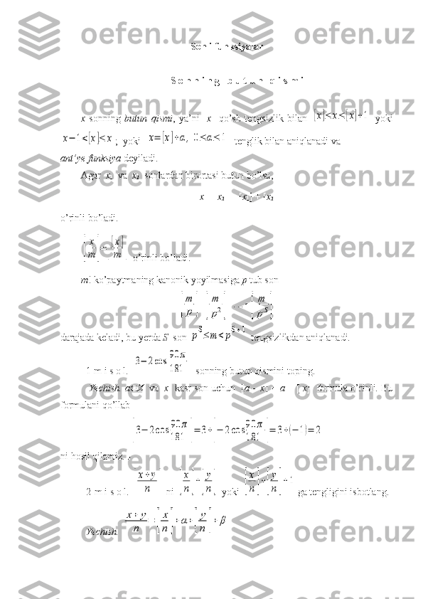 Sonli funksiyalar
S o n n i n g   b u t u n   q i s m i
x   sonning   butun   qismi ,   ya’ni   [ x ]   qo’sh   tengsizlik   bilan  [x]≤	x≤	[x]+1   yoki	
x−	1<[x]≤	x
;  yoki  	x=	[x]+α	,0≤	α≤	1   tenglik bilan aniqlanadi va 
ant’ye funksiya   deyiladi.
Agar   x
1   va   x
2   sonlardan birortasi butun bo’lsa, 
[ x
1  +  x
2 ] = [ x
1 ] + [ x
2 ]
o’rinli bo’ladi.	
[
x
m	]=	[
[x]	
m	]
 o’rinli bo’ladi.
m ! ko’paytmaning kanonik yoyilmasiga  p  tub son 	
[
m
p	]+[
m
p2]+...+[	
m
pS]
darajada keladi, bu yerda  S   son 	
pS≤	m	<	pS+1  tengsizlikdan aniqlanadi.
1-m i s o l.  	
3−	2cos	90	π	
181   sonning butun qismini toping.
 Yechish. a  Z    va    x   kasr son uchun  [ a – x ] =  a  + [- x ]  formula o’rinli. Bu
formulani qo’llab	
[3−	2cos	90	π	
181	]=	3+[−	2cos	90	π	
181	]=	3+(−	1)=	2
ni hosil qilamiz.  
2-m i s o l. 	
[
x+	y
n	]  ni 	[
x
n]+[
y
n]  yoki 	[
x
n	]+[
y
n	]+1 ga tengligini isbotlang.
Yechish. 	
x+	y	
n	
=	[
x
n	]+	α+[
y
n	]+	β   