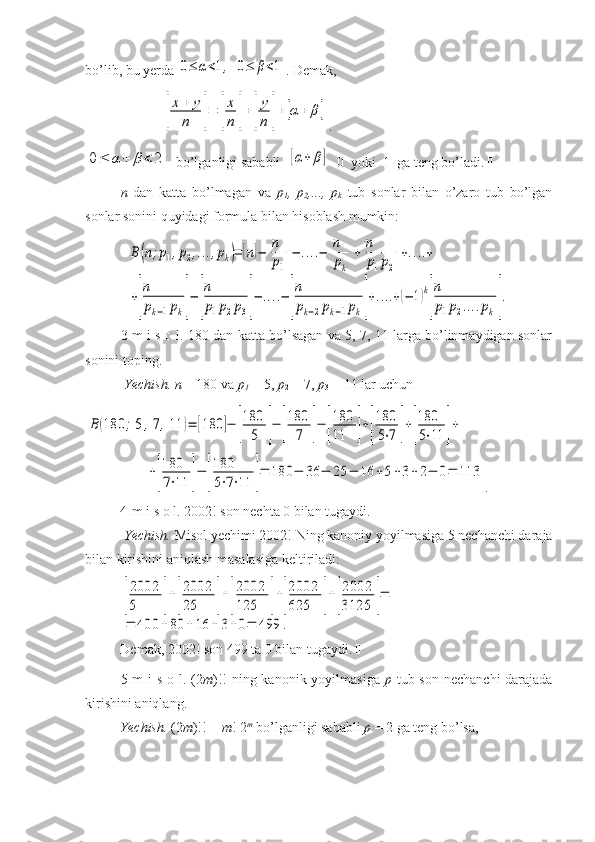 bo’lib, bu yerda 0≤	α<1,  0≤	β<1 . Demak, 
 	
[
x+	y	
n	]=	[
x
n	]+[
y
n	]+	[α+	β	] .	
0≤	α	+	β<	2
bo’lganligi sababli  	[α+	β]   0  yoki  1  ga teng bo’ladi.  
n   dan   katta   bo’lmagan   va   p
1 ,   p
2 ,...,   p
k   tub   sonlar   bilan   o’zaro   tub   bo’lgan
sonlar sonini quyidagi formula bilan hisoblash mumkin:	
B(n;p1,p2,...,pk)=	[n]−	[
n
p1]−	....−	[
n
pk]+[
n
p1p2]+....+	
+[
n
pk−1pk]−	[
n
p1p2p3]−	....−	[
n
pk−2pk−1pk]+....+(−	1)k
[
n
p1p2....pk].
3-m i s o l. 180 dan katta bo’lsagan va 5, 7, 11 larga bo’linmaydigan sonlar
sonini toping.
 Yechish. n  = 180 va  p
1  = 5,  p
2  = 7,  p
3  = 11 lar uchun	
B	(180	;5,7,11	)=	[180	]−	[
180
5	]−	[
180
7	]−	[
180
11	]+[
180
5⋅7	]+[
180
5⋅11	]+	
+[
180
7⋅11	]−	[
180
5⋅7⋅11	]=	180	−	36	−	25	−	16	+5+3+	2−	0=	113
. 
4-m i s o l. 2002! son nechta 0 bilan tugaydi. 
 Yechish.  Misol yechimi 2002! Ning kanoniy yoyilmasiga 5 nechanchi daraja
bilan kirishini aniqlash masalasiga keltiriladi:	
[
2002
5	]+[
2002
25	]+[
2002
125	]+[
2002
625	]+[
2002
3125	]=	
=	400	+80	+16	+	3+0=	499	.
Demak, 2002! son 499 ta 0 bilan tugaydi.  
5-m  i s o l. (2 m )!! ning kanonik yoyilmasiga   p   tub son nechanchi  darajada
kirishini aniqlang.
Yechish.  (2 m )!! =  m ! 2 m
 bo’lganligi sababli  p  = 2 ga teng bo’lsa,  