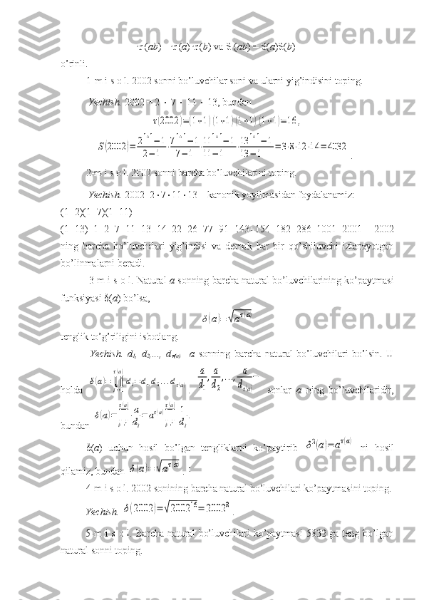   ( ab ) =    ( a )    ( b ) va S ( ab ) = S( a )S( b ) 
o’rinli.
1-m i s o l. 2002 sonni bo’luvchilar soni va ularni yig’indisini toping. 
  Yechish.  2002 = 2    7    11    13, bundanτ(2002	)=	(1+1)(1+1)(1+1)(1+1)=	16	,	
S(2002	)=	21+1−	1	
2−	1	
⋅71+1−	1	
7−	1	
⋅11	1+1−	1	
11	−	1	
⋅13	1+1−	1	
13	−	1	
=	3⋅8⋅12	⋅14	=	4032
.  
2-m i s o l. 2002 sonni barcha bo’luvchilarini toping.
 Yechish.  2002=2  7  11  13 – kanonik yoyilmasidan foydalanamiz:
(1+2)(1+7)(1+11)
(1+13)=1+2+7+11+13+14+22+26+77+91+143+154+182+286+1001+2001 – 2002
ning   barcha   bo’luvchilari   yig’indisi   va   demak   har   bir   qo’shiluvchi   izlanayotgan
bo’linmalarni beradi.  
 3-m i s o l. Natural   a  sonning barcha natural bo’luvchilarining ko’paytmasi
funksiyasi   ( a ) bo’lsa, 	
δ(a)=	√aτ(a)
tenglik to’g’riligini isbotlang.
  Yechish.   d
1 ,   d
2 ,...,   d	

(a)   – a   sonning   barcha   natural   bo’luvchilari   bo’lsin.   U
holda  	
δ(a)=	∏i=1
τ(a)
di=	d1d2...dτ(а) .  	
a
d1
,a
d2
,...,	a
dτ(a)
−   sonlar   a   ning   bo’luvchilaridir,
bundan 	
δ(a)=	∏i=1
τ(a)a
di
=	aτ(a)∏i=1
τ(a)1
di
.  
 ( a )   uchun   hosil   bo’lgan   tengliklarni   ko’paytirib  	
δ2(a)=	aτ(a)   ni   hosil
qilamiz, bundan 	
δ(a)=	√aτ(a) .  
4-m i s o l. 2002 sonining barcha natural bo’luvchilari ko’paytmasini toping.
Yechish. 	
δ(2002	)=	√2002	16=	2002	8 .  
5-m  i  s o l. Barcha natural bo’luvchilari  ko’paytmasi  5832 ga teng bo’lgan
natural sonni toping. 