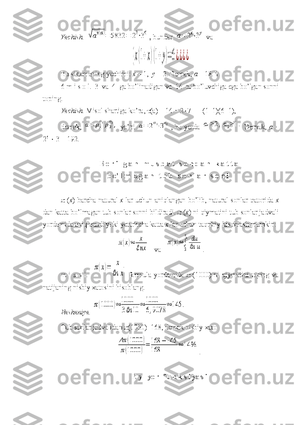 Yechish. √aτ(a)=	5832	=	23⋅36 ,  bundan 	a=	2x⋅3y  va 	
{x(1+x)(1+y)=6¿¿¿¿
Bu sistemaning yechimi:  x  = 1,   y  = 2. Demak,  a  = 18.  
6-m i s o l.  3  va  4  ga bo’linadigan va  14  ta bo’luvchiga ega bo’lgan sonni
toping.
Yechish.  Misol shartiga ko’ra,   (a) = 14 = 2  7 == (1+1)(6+1),  
demak,  	
a=	p1
α1p2
α2,   ya’ni  	a=	2α1⋅3а2 , bu yerda  	α1≥	2,α2≥	1.   Demak,   a   =
2 6
    3 = 192.  
  B e r i l g a n   m u s b a t   s o n d a n   k a t t a   
b o’ l m  a g a n   t u b   s o n l a r   s o n i 
   ( x ) barcha natural   x   lar uchun aniqlangan bo’lib, natural sonlar qatorida   x
dan katta bo’lmagan tub sonlar sonni bildiradi.    ( x ) ni qiymatini tub sonlar jadvali
yordamida aniqlanadi yoki yetarlicha katta  x  lar uchun taqribiy hisoblash mumkin:	
π(x)≈	x
ℓnx
   va   	
π(x)≈∫
2
x	du
ℓn	u .
m  i  s o l.   	
π(x)=	x
ℓn	x   formula yordamida      (1000)  ni  qiymatini  toping va
natijaning nisbiy xatosini hisoblang.
Resheniye.  	
π(1000	)≈	1000
3ℓn	10	
≈	1000
6,9078	
≈	145	.
Tub sonlar jadvalidan   (1000)=168, demak nisbiy xato	
Δπ	(1000	)	
π(1000	)
=	168	−	145	
168	
≈	14	%
.  
  E y l ye r  f u n k s i ya s i  