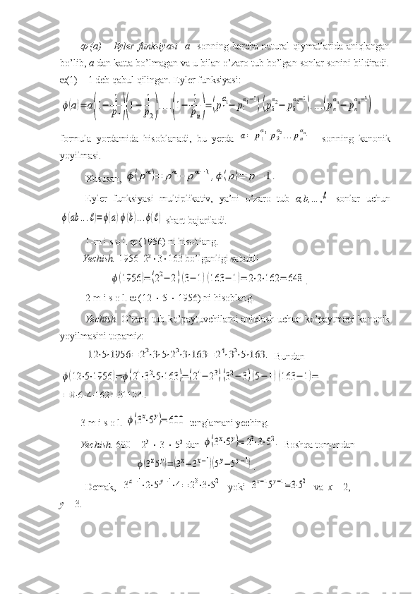   (a)   –   Eyler   funksiyasi     a     sonning   barcha   natural   qiymatlarida   aniqlangan
bo’lib,  a  dan katta bo’lmagan va u bilan o’zaro tub bo’lgan sonlar sonini bildiradi.
 (1) = 1 deb qabul qilingan. Eyler funksiyasi:	
ϕ(a)=	a(1−	1
p1)(1−	1
p2)....(1−	1
pn)=	(p1
α1−	p1
α1−1
)(p2
α2−	p2
α2−1
)....(pn
αn−	pn
αn−1
)
formula   yordamida   hisoblanadi,   bu   yerda  	
a=	p1
α1p2
α2...pn
αn−   sonning   kanonik
yoyilmasi.
Xususan, 	
ϕ	(pα)=	pα−	pα−1,ϕ	(p)=	p−	1.
Eyler   funksiyasi   multiplikativ,   ya’ni   o’zaro   tub   a,b,… ,	
ℓ   sonlar   uchun	
ϕ(ab	...ℓ)=	ϕ(a)ϕ(b)...ϕ(ℓ)
 shart bajariladi. 
1-m i s o l.    (1956) ni hisoblang.
 Yechish.  1956=2 2
 3  163 bo’lganligi sababli 	
ϕ(1956	)=	(22−	2)(3−	1)(163	−	1)=	2⋅2⋅162	=	648
.  
2-m i s o l.    (12    5    1956) ni hisoblang.
Yechish.   O’zaro tub ko’paytuvchilarni aniqlash uchun ko’paytmani kanonik
yoyilmasini topamiz:	
12	⋅5⋅1956	=	22⋅3⋅5⋅22⋅3⋅163	=	24⋅32⋅5⋅163	.
 Bundan	
ϕ(12	⋅5⋅1956	)=	ϕ(24⋅32⋅5⋅163	)=	(24−	23)(32−	3)(5−	1)(163	−	1)=	
=	8⋅6⋅4⋅162	=	31104	.

3-m i s o l. 	
ϕ(3x⋅5y)=	600  tenglamani yeching.
Yechish.  600 = 2 3
    3    5 2
 dan 	
ϕ(3x⋅5y)=	23⋅3⋅52.  Boshqa tomondan 	
ϕ(3x5y)=	(3x−	3x−1)(5y−	5y−1)
.
Demak,  	
3x−1⋅2⋅5y−1⋅4=	23⋅3⋅52   yoki  	3x−15y−1=3⋅52   va   x  = 2, 
y  = 3.   