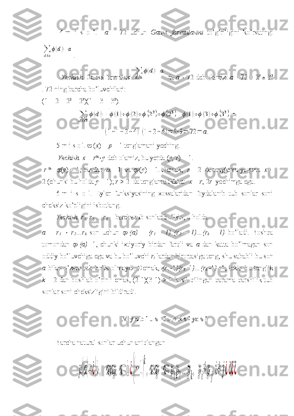 4-m   i   s   o   l.     a   =   72   uchun   Gauss   formulasini   to’g’riligini   ko’rsating:∑
d/a
ϕ(d)=	a
. 
 Yechish.  Gauss formulasi 	
∑
d/a
ϕ(d)=	a  da  a  = 72 deb olamiz:  a  = 72 = 2 3 
  3 2
. 72 ning barcha bo’luvchilari: 
(1 + 2 + 2 2
 + 2 3
)(1 + 3 + 3 2
).	
∑d/72	
ϕ(d)=	[ϕ(1)+ϕ(2)+ϕ(22)+ϕ(23)][ϕ(1)+ϕ(3)+ϕ(32)]=
=	
(1+1+	2+	4)(1+	2+6)=	8⋅9=	72	=	a.   
5-m i s o l.    ( x ) =  p  – 1 tenglamani yeching.
 Yechish. x  =  r 
 y  deb olamiz, bu yerda ( y, r ) = 1.
  r    - 1	

( y ) = 1, bundan 	  = 1  va 	  ( y ) = 1. Demak,   r  = 2  da tenglama yagona   x  =
2 (chunki bu holda  y  = 1);  r  > 2  da tenglama ikkita:   x  =  r ; 2 r   yechimga ega.  
6-m   i   s   o   l.   Eyler   funksiyasining   xossalaridan   foydalanib   tub   sonlar   soni
cheksiz ko’pligini isbotlang.
Yechish. r
1 , r
2 ,…,r
k  – barcha tub sonlar bo’lsin, u holda 
a   =   r
1  	
   r
2 …r
k   son   uchun  	   (a)   =   (r
1   –   1)   (r
2   –   1)…(r
k   –   1)   bo’ladi.   Boshqa
tomondan  	
   (a)= 1,   chunki   ixtiyoriy   birdan   farqli   va   a   dan   katta   bo’lmagan   son
oddiy bo’luvchiga ega va bu bo’luvchi  r
i  lardan birortasiga teng, shu sababli bu son
a   bilan o’zaro tub bo’la olmaydi. Demak,   (r
1 – 1 )(r
2 – 1 )…(r
k – 1 )= 1, lekin bu tenglik
k   = 2 dan boshlab o’rinli emas, (2-1)(3-1) > 1 hosil qilingan qarama-qarshilik tub
sonlar soni cheksizligini bildiradi.
M y o b i u s   f u n k s i ya s i
Barcha natural sonlar uchun aniqlangan 	
μ(a)=¿{1,	агар	a=1¿{(−1)
k
,агар	a=	р
1
р
2
...р
k
,	р
i
≠	р
j
i≠	j¿¿¿¿ 