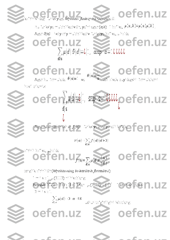 ko’rinishdagi funksiyaga  Myobius funksiyasi  deb ataladi.
Bu funksiya multiplikativdir, ya’ni agar ( a,b )=1 bo’lsa, μ(a,b)=	μ(a)μ(b) .
Agar 	
 (a)  – ixtiyoriy multiplikativ funksiya bo’lsa, u holda	
∑
d/a	
μ(d	)θ	(d	)=	¿{1,	агар	a=	1¿¿¿¿¿
Agar bu formulada  	
θ(a)≡	1   va  	θ(a)=	1
a   deb olsak quyidagshi  formulalarni
hosil qilamiz:	
∑
d|a
μ(d)=	¿{1,	агар	a=	1¿¿¿¿¿	
¿	
¿
Agar butun  a  lar uchun  f (a)  – funksiya birqiymatli bo’lib, 	
F	(a)=	∑
d|a	
f(d)(d>0)
o’rinli bo’lsa, u holda	
f(a)=	∑
d|a
μ(d)F	(
a
d)
tenglik o’rinlidir ( Myobiusning teskarilash formulasi ).
1-m i s o l.    (2002) ni hisoblang.
Yechish.  2002 = 2  7  11  13 dan     (2002) = (-1) 4
 = 1 kelib chiqadi. 
2-m i s o l.  	
∑
d|a
μ(d)=	0	а=	18
 uchun to’g’riligini isbotlang. 