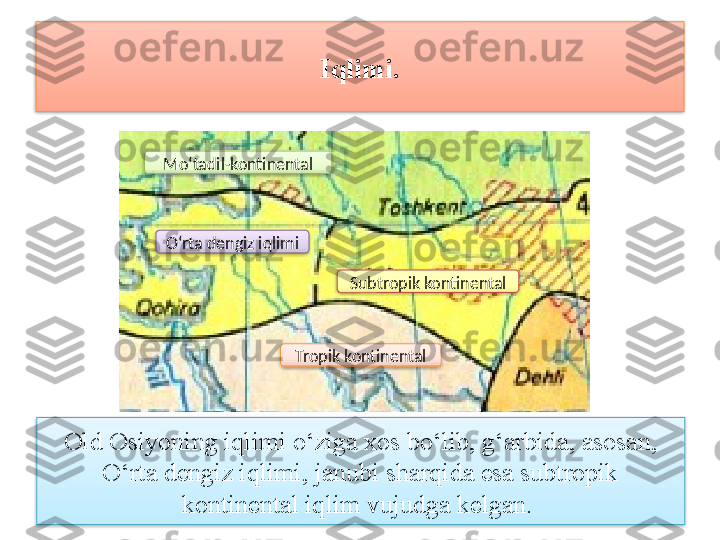 Iqlimi.
Old Osiyoning iqlimi o‘ziga xos bo‘lib, g‘arbida, asosan, 
O‘rta dengiz iqlimi, janubi sharqida esa subtropik 
kontinental iqlim vujudga kelgan. O‘rta dengiz iqlimiMo‘tadil-kontinental
Subtropik kontinental
Tropik kontinental       