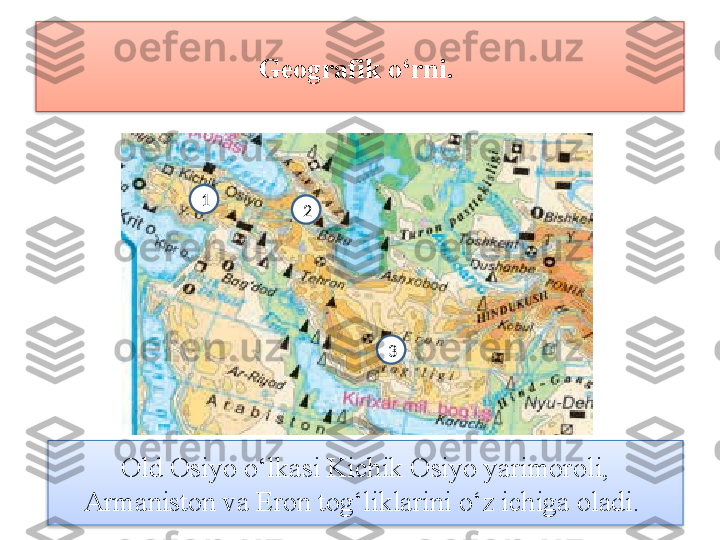 Geografik o‘rni. 
Old Osiyo o‘lkasi Kichik Osiyo yarimoroli, 
Armaniston va Eron tog‘liklarini o‘z ichiga oladi.  321   