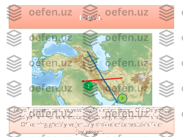 Relyefi.  
Relyefi, asosan, past va yassi tog‘liklardan iborat. Old Osiyoning 
relyefi shimol va sharqdan janub va g‘arbga tomon nishab. 
O‘lka-ning g‘arbiy va janubiy chekkalarida pasttekisliklar 
joylashgan.   1
2      