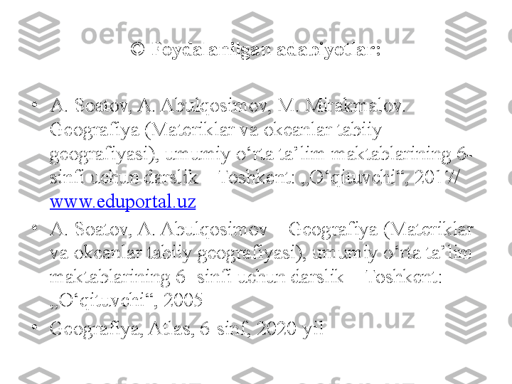 ©  Foydalanilgan adabiyotlar:
•
A. Soatov, A. Abulqosimov, M. Mirakmalov. – 
Geografiya (Materiklar va okeanlar tabiiy 
geografiyasi), umumiy o‘rta ta’lim maktablarining 6- 
sinfi uchun darslik – Toshkent: „O‘qituvchi“, 2017/ 
www.eduportal.uz  
•
A. Soatov, A. Abulqosimov – Geografiya (Materiklar 
va okeanlar tabiiy geografiyasi), umumiy o‘rta ta’lim 
maktablarining 6- sinfi uchun darslik – Toshkent: 
„O‘qituvchi“, 2005
•
Geografiya, Atlas, 6-sinf, 2020-yil 