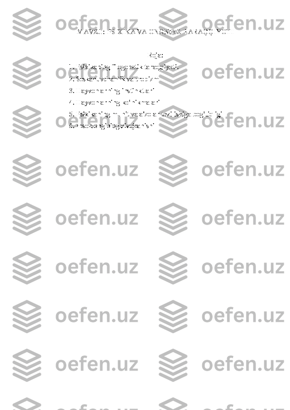 MAVZU:  PSIXIKA VA ONGNING TARAQQIYOTI
Reja:
1. Psixikaning filogenetik taraqqiyoti.
2. Seskanuvchanlik va tropizm
3. Hayvonlarning instinktlari
4. Hayvonlarning ko’nikmalari
5. Psixikaning muhit va a'zolar tuzilishiga bog’liqligi
6. Inson ongining rivojlanishi 