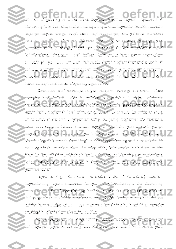 qilinishi   o’rgatish   yoki   dressirovka   deyiladi.   Mashhur   hayvon   o’rgatuvchi   V.
Durovning ta'kidlashicha, ma'lum  narsaga o’rgatishda hayvonlar kerakli harakatni
bajargan   paytda   ularga   ovqat   berib,   rag’batlantirgan,   shu   yo’sinda   murakkab
ishlarni   bajarishga   o’rgatgan.   Masalan,   ayiqlarni   velosipedda   yurishga   yoki
samovarni stolga qo’yishga, fillarni uyin tushishga va shu kabi murakkab xilma-xil
ko’nikmalarga   o’rgatgan.   Hosil   bo’lgan   ko’nikmalar   hatto   ayrim   instinktlarni
to’xtatib   g’o’ya   oladi.   Jumladan,   baliqlarda   shartli   bog’lanishlar   ancha   tez   hosil
bo’ladi.   Shartli   bog’lanishlarning   hosil   bo’lishi   uchun   yorug’lik,   rang,   narsaning
shakli,   shuningdek,   tovush   va   ta'm   belgilari   signal   bo’lib   xizmat   qilishi   mumkin.
Lekin bu bog’lanishlar tez o’zgarmaydigan bo’ladi.
  Chunonchi   cho’rtanbaliqda   mayda   baliqlarni   ovlashga   oid   shartli   refleks
osongina   hosil   bo’ladi.   Lekin   bu   refleksni   susaytirish   juda   qiyin.   Tadqiqotda
mayda baliqlar cho’rtanbaliqdan shisha bilan ajratib qo’yilganda yirtqich yangidan
vaqtinchalik   bog’lanish   hosil   qilmagunga   qadar     uzoq   vaqt   davomida   shishaga
urilib   turdi,   shisha   olib   qo’yilgandan   so’ng   esa   yangi   bog’lanish   o’z   navbatida
uzoq   vaqt   saqlanib   turadi.   Shundan   keyin   cho’rtanbaliq   yonida   suzib   yurgan
mayda   baliqlarga   umuman   ahamiyat   bermay   qo’yadi.   Bu   faktlardan   ma'lumki
sharoit o’zgarib ketganda shartli bog’lanishlar hayvonlarning xatti-harakatlarini bir
oz   o’zgartirishi   mumkin   ekan.   Shunday   qilib,   ko’nikmalar   bir-biridan   muhim
jihatidan farq qilishi mumkin:bir holatda ko’nikmalar o’zlarining avtomatizmlarga
ko’ra   instinktlarga   yaqinlashsalar,   boshqa   bir   holatda   intellektual   harakatlarga
yaqinlashadilar.
Hayvonlarning   intellektual   harakatlari.   Aql   (intellektual)   bosqichi
hayvonlarning   deyarli   murakkab   faoliyati   bilan   tavsiflanib,   u   aks   ettirishning
murakkab   turidir.   "Hayvonlarning   borliqni   psixik   aks   etish   usuli   intellektual
faoliyatga o’tishida alohida narsalargina emas, balki ularning munosabatlarini aks
ettirish   ham   vujudga   keladi.   Hayvonlar   rivoj-lanishning   bu   bosqichida,   narsalar
orasidagi bog’lanishlarni aks ettira oladilar. 
Nemis   zoopsixologi   V.Kyolerning   tadqiqotlarida   maymunlarga   yetib
bo’lmaydigan   joyga   xo’rak   qo’yiladi.   Xo’rakdan   yaqinroq,   lekin   bevosita   yetib 