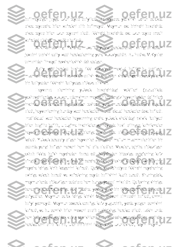 bo’lmaydigan   joyga   uzun   tayoq   qo’yiladi.   Bu   tayoqqa   yetishish   uchun   qafasda
qisqa   tayoqcha   bilan   xo’rakni   olib   bo’lmaydi.   Maymun   esa   birinchi   bosqichda
qisqa   tayoq   bilan   uzun   tayoqni   oladi.   Ikkinchi   bosqichda   esa   uzun   tayoq   orqali
xo’rakni olishga muvaffaq bo’ladi.
A.N.Leontevning   fikricha,   muvaffaqiyatsiz   harakatlardan   so’ng   to’satdan
javobni   topishi   aqliy   xatti-harakatlarning   yana   xususiyatidir.   Bu   hodisa   V.Kyoler
tomonidan "insayt"-ravshanlashish deb atalgan.
Aqliy   xatti-harakat   boshqa   ikki   xususiyati   mavjud   bo’lib,   bu   topilgan
muammoning   yechimini   tez   eslab   qolish   va   shu   bilan   shakllangan   operasiyalarni
bir faoliyatdan ikkinchi faoliyatga o’tkaza olishdir. 
Hayvonot   olamining   yuksak   bosqichidagi   vakillari   (quruqlikda
yashovchilardan, xususan, odamsimon maymunlar, dengiz hayvonlaridan delfinlar)
instinkt,   ko’nikmalarni   egallashdan   tashqari   yana   murakkab   harakatlarni   bajara
oladi, hayvonlarning bunday xatti-harakatlarini intellektual harakatlar desa bo’ladi.
Intellektual   xatti-harakatlar   hayvonning   ancha   yuksak   shakldagi   psixik   faoliyati
bilan   bog’liq   bo’lib,   u   tug’ma   instinktlar   va   hayotda   hosil   qilingan   ko’nikmalar
hayvonning   yashash   sharoiti   talablariga   javob   bera   olmagan   taqdirda   yuzaga
keladi. Yuksak taraqqiy qilgan hayvonlar ular uchun ma'lum muammolar bilan bir
qatorda   yangi   bo’lgan   narsani   ham   hal   qila   oladilar.   Masalan,   tajriba   o’tkazilgan
asbob   ikkita   bo’sh   naychadan   iborat   edi.   Naychadan   bittasiga   qarg’aning   ko’z
o’ngida inga bog’langan xo’rak bir parcha go’sht joylashtirildi. Qarg’a xo’rakning
naycha   ichiga   kirib   ketganini   ko’radi.   Qarg’a   shu   zahotiyoq   ikkinchi   naychaning
oxiriga   sakrab   boradi   va   xo’rakning   paydo   bo’lishini   kutib   turadi.   Shuningdek,
maymunlarda o’tkazilgan tadqiqot ham bunga yaqqol misoldir. Qafasning shipiga
banan   osib,   qafas     ichiga   ikki   -   uchta   yashik   yoki   bir   ikkita   qamishli   tayoqcha
qo’yadilar.   Maymun   qafas   ichiga   kirishi   bilan   mevani   olmoqchi   bo’ladi,   ammo
bo’yi yetmaydi. Maymun tevarak-atrofiga ko’z yugurtirib, yerda yotgan qamishni
ko’radi,   va   bu   qamish   bilan   mevani   qoqib   tushirishga   harakat   qiladi.   Lekin   unda
ham bo’yi yetmaganidan so’ng qamishlarni olib, bir necha vaqt ular bilan  turlicha
harakatlarni   qilib   ko’rib,   ular   bir-birini   ichig   kirib,   uzunlashadi,   keyin   maymun 