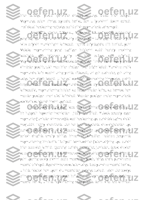 bilan   daftarga   "yozadi"   (chiziqlar   chizadi)   va   unga   diqqat   bilan   qaraydi.
Maymunga   qalam   o’rniga   tayoqcha   berilsa,   qam   u   "yozishni"   davom   ettiradi.
Intellektual harakatning natijasiga taqlid qilish maymunlarda uchramaydi.
  Amerikalik   olimlar   G.Xarlou,   M.Xarlou,   S.Suomilarning   tadqiqotlari
yangi tug’ilgan maymunlar bolasi sun'iy onaning ayrim turlarigagina haddan ziyod
ixlos   qo’yishi   mumkinligini   ko’rsatadi.   Tajriba   qo’yidagicha   olib   boriladi,   ya'ni
Makaka   maymunining   yangi   tug’ilgan   bolalarini   xuddi   haqiqiy   onasining
kattaligida   qilib   ishlangan   sun'iy   ona   bilan   qafasga   solib   qo’yiladi.
Maymunchalarning  biriga  metall   kraskadan  yasalgan  "ona",   ikkinchisiga  yog’och
silindrdan yasalib, tukli mato bilan o’ralgan "ona" to’g’ri keladi. Yumshoq onalik
maymuncha   ko’p   vaqtini   uning   yonida   o’tkazadi,   uni   goh   quchoqlar,   goh   uning
ustiga   ham   chiqib   ketardi.   U   har   gal   xavf   tug’ilsa,   onasining   himoyasiga   qochib
borgan.   Metall   onaga   tekkan   maymuncha   esa   juda   qiynaldi.   Tadqiqotlar   shuni
ko’rsatadiki,   maymunlarning   bolalari   sut   bergan   onadan   ko’ra,   sut   bermasa   ham
matodan   yasalgan   onani   afzal   ko’rishadi.   Matodan   yasalgan   onalar   maymunlarda
xavfsizlik va ishonch hissini uyg’otadi. 
Biroq   yuksak   taraqqiy   etgan   katta   maymunlarning   instinktiv   xatti-harakati,
bir   hujayrali   hayvonlar   instinktidan     jiddiy   farq   qiladi.   Yuksak   taraqqiy   etgan
maymunlar (jumladan shimpanze)da xatti-harakatning uya qurishdek tug’ma shakli
mavjuddir.   Tabiiy   sharoitlarda   ular   har   kuni   daraxtlarda   shox-shabalardan   uya
qurishadi.   Kuzatishlar   shuni   ko’rsatadiki,   maymunlar   uya   qurishda,   materiallarni
tanlash   chog’ida   amaliy   tahlilga   binoan   ish   ko’radilar.   Tadqiqot   jarayonida
maymunlarning   binokorlik   "faoliyati"   kemiruvchilar   (kalamush)ning   uya   qurishi
bilan   taqqoslab   ko’rildi.   Qattiqligi   turlicha   materiallar,   jumladan,   daraxt   shoxlari
va qoqoz mavjud bo’lgan holda shimpanze va kalamushlar qam uyani bir xil tipda,
ya'ni   uyaning   asosiy   qismini   qattiq   materialdan   yasab,   ichiga   ancha   yumshoqroq
material to’shaydi. Agar shimpanze va kalamushga faqat yumshoq material berilsa,
u   holda   ikkalasi   ham   uyani   shu   materialdan   qurishga   tushadi.   Lekin   ular   tavsiya
qilingan  materialdan   uyalarini  yasab  bo’lganlaridan   keyin  ularga  ancha   dag’alroq
material   berilsa,   u   holda   hayvonlarning   reaksiyalarida   darhol   sifat   farq   ko’rinadi. 