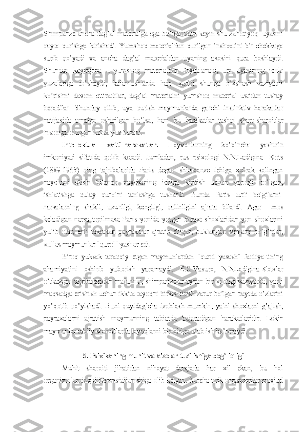 Shimpanze ancha dag’al materialga ega bo’lganidan keyin shu zahotiyoq   uyasini
qayta   qurishga   kirishadi.   Yumshoq   materialdan   qurilgan   inshoatini   bir   chekkaga
surib   qo’yadi   va   ancha   dag’al   materialdan   uyaning   asosini   qura   boshlaydi.
Shundan   keyingina   u   yumshoq   materialdan   foydalanadi,   uni   uyasining   ichki
yuzalariga   to’shaydi,   kalamushlarda   ham   xuddi   shunga   o’xshash   vaziyatni
ko’rishni   davom   ettiradilar,   dag’al   materialni   yumshoq   material   ustidan   tushay
beradilar.   Shunday   qilib,   uya   qurish   maymunlarda   garchi   instinktiv   harakatlar
natijasida   amalga   oshirilgan   bo’lsa,   ham   bu   harakatlar   tashqi   shart-sharoitlar
hisobiga olingan holda yuz beradi.
Intellektual   xatti-harakatlar.   Hayvonlarning   ko’pincha   yashirin
imkoniyati   sifatida   qolib   ketadi.   Jumladan,   rus   psixologi   N.N.Ladigina   -Kots
(1889-1963)   ning   tajribalarida   Paris   degan   shimpanze   ichiga   xo’rak   solingan
naychani   olishi   bilanoq   naychaning   ichiga   kiritish   uchun   yaroqli   bo’lgan,
ishlatishga   qulay   qurolni   tanlashga   tushardi.   Bunda   Paris   turli   belgilarni-
narsalarning   shakli,   uzunligi,   kengligi,   qalinligini   ajrata   bilardi.   Agar     mos
keladigan   narsa   topilmasa   Paris   yonida   yotgan   daraxt   shoxlaridan   yon   shoxlarini
yulib   olar,   enli   taxtadan   payraxalar   ajratib   chiqar,   buklangan   simlarni   to’g’irlar,
xullas maymunlar "qurol" yashar edi. 
Biroq   yuksak   taraqqiy   etgan   maymunlardan   "qurol   yasash"   faoliya-tining
ahamiyatini   oshirib   yuborish   yaramaydi.   E.G.Vasuro,   N.NLadigina-Kotslar
o’tkazgan tajribalaridan ma'lumki, shimpanzelar aynan bir xildagi vaziyatda, ya'ni
maqsadga erishish uchun ikkita tayoqni birlashtirish zarur bo’lgan paytda o’zlarini
yo’qotib   qo’yishadi.   Buni   quyidagicha   izohlash   mumkin,   ya'ni   shoxlarni   g’ajish,
payraxalarni   ajratish   maymunning   tabiatda   bajaradigan   harakatlaridir.   Lekin
maymunlar tabiiy sharoitlarda tayoqlarni bir-biriga ulab ish ko’rmaydi.
5. Psixikaning muhit va a'zolar tuzilishiga bog’liqligi
Muhit   sharoiti   jihatidan   nihoyat   darajada   har   xil   ekan,   bu   hol
organizmlarning differensiallanishiga olib kelgan. Barcha tirik organizmlar mavjud 