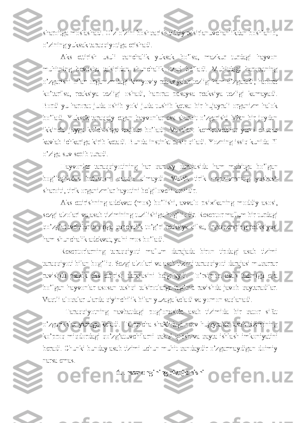 sharoitga moslashadi. O’z-o’zini boshqarish oddiy ta'sirlanuvchanlikdan boshlanib,
o’zining yuksak taraqqiyotiga erishadi.
Aks   ettirish   usuli   qanchalik   yuksak   bo’lsa,   mazkur   turdagi   hayvon
muhitning   bevosita   ta'siridan   shunchalik   ozod   bo’ladi.   Muhitdagi   haroratning
o’zgarishi bilan organizmdagi kimyoviy reaksiyalar tezligi ham o’zgaradi, harorat
ko’tarilsa,   reaksiya   tezligi   oshadi,   harorat   pasaysa   reaksiya   tezligi   kamayadi.
Bordi-yu   harorat   juda   oshib   yoki   juda   tushib   ketsa:   bir   hujayrali   organizm   halok
bo’ladi.   Yuksak   taraqqiy   etgan   hayvonlar   esa   sharoit   o’zgarishi   bilan   bir   joydan
ikkinchi   joyga   ko’chishga   majbur   bo’ladi.   Masalan:   kemiruvchilar   yerni   chuqur
kavlab ichkariga kirib ketadi. Bunda instinkt ta'sir qiladi. Yozning issiq kunida fil
o’ziga suv sepib turadi. 
Hayvonlar   taraqqiyotining   har   qanday   darajasida   ham   muhitga   bo’lgan
bog’liqlikdan   batamom   qutula   olmaydi.   Muhit   tirik   organizmning   yashash
sharoiti, tirik organizmlar hayotini belgilovchi omildir. 
Aks   ettirishning   adekvat   (mos)   bo’lishi,   avvalo   psixikaning   moddiy   asosi,
sezgi a'zolari va asab tizimining tuzilishiga bog’liqdir. Reseptor ma'lum bir turdagi
qo’zg’atuvchilar ta'siriga qanchalik to’g’ri reaksiya qilsa, organizmning reaksiyasi
ham shunchalik adekvat, ya'ni mos bo’ladi. 
Reseptorlarning   taraqqiyoti   ma'lum   darajada   biron   tipdagi   asab   tizimi
taraqqiyoti bilan bog’liq. Sezgi a'zolari va asab tizimi taraqqiyoti darajasi muqarrar
ravishda   psixik   aks   ettirish   darajasini   belgilaydi.   To’rsimon   asab   tizimiga   ega
bo’lgan   hayvonlar   asosan   tashqi   ta'sirotlarga   tug’ma   ravishda   javob   qaytaradilar.
Vaqtli aloqalar ularda qiyinchilik bilan yuzaga keladi va yomon saqlanadi.
  Taraqqiyotning   navbatdagi   pog’onasida   asab   tizimida   bir   qator   sifat
o’zgarishlar   yuzaga   keladi.   Tuguncha   shaklidagi   nerv   hujayralari   asab   tizimining
ko’proq miqdordagi  qo’zg’atuvchilarni  qabul  qilish  va qayta ishlash  imkoniyatini
beradi. Chunki bunday asab tizimi uchun muhit qandaydir o’zgarmaydigan doimiy
narsa emas. 
6. Inson ongining rivojlanishi 