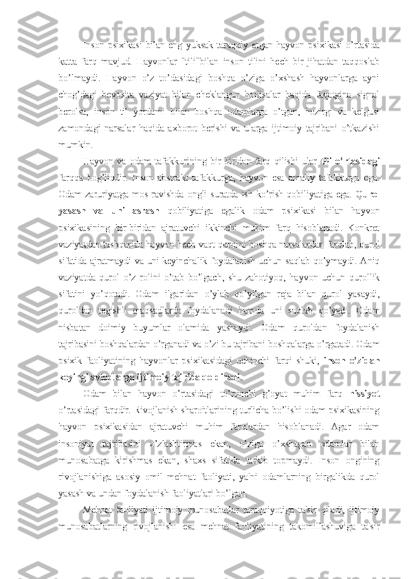 Inson   psixikasi   bilan   eng   yuksak   taraqqiy   etgan   hayvon   psixikasi   o’rtasida
katta   farq   mavjud.   Hayvonlar   "tili"bilan   inson   tilini   hech   bir   jihatdan   taqqoslab
bo’lmaydi.   Hayvon   o’z   to’dasidagi   boshqa   o’ziga   o’xshash   hayvonlarga   ayni
chog’dagi   bevosita   vaziyat   bilan   cheklangan   hodisalar   haqida   faqatgina   signal
berolsa,   inson   til   yordami   bilan   boshqa   odamlarga   o’tgan,   hozirgi   va   kelgusi
zamondagi   narsalar   haqida   axborot   berishi   va   ularga   ijtimoiy   tajribani   o’tkazishi
mumkin. 
Hayvon   va   odam   tafakkurining   bir-biridan   farq   qilishi   ular   tili   o’rtasidagi
farqqa   bog’liqdir.   Inson   abstrakt   tafakkurga,   hayvon   esa   amaliy   tafakkurga   ega.
Odam  zaruriyatga  mos ravishda ongli  suratda  ish ko’rish  qobiliyatiga ega.   Qurol
yasash   va   uni   asrash   qobiliyatiga   egalik   odam   psixikasi   bilan   hayvon
psixikasining   bir-biridan   ajratuvchi   ikkinchi   muhim   farq   hisoblanadi.   Konkret
vaziyatdan tashqarida hayvon hech vaqt qurolni boshqa narsalardan farqlab, qurol
sifatida ajratmaydi va uni keyinchalik foydalanish uchun saqlab qo’ymaydi. Aniq
vaziyatda   qurol   o’z   rolini   o’tab   bo’lgach,   shu   zahotiyoq,   hayvon   uchun   qurollik
sifatini   yo’qotadi.   Odam   ilgaridan   o’ylab   qo’yilgan   reja   bilan   qurol   yasaydi,
quroldan   tegishli   maqsadlarda   foydalanadi   hamda   uni   saqlab   qo’yadi.   Odam
nisbatan   doimiy   buyumlar   olamida   yashaydi.   Odam   quroldan   foydalanish
tajribasini boshqalardan o’rganadi va o’zi bu tajribani boshqalarga o’rgatadi. Odam
psixik   faoliyatining   hayvonlar   psixikasidagi   uchinchi   farqi   shuki,   inson   o’zidan
keyingi avlodlarga ijtimoiy tajriba qoldiradi .
Odam   bilan   hayvon   o’rtasidagi   to’rtinchi   g’oyat   muhim   farq   hissiyot
o’rtasidagi farqdir. Rivojlanish sharoitlarining turlicha bo’lishi odam psixikasining
hayvon   psixikasidan   ajratuvchi   muhim   farqlardan   hisoblanadi.   Agar   odam
insoniyat   tajribasini   o’zlashtirmas   ekan,   o’ziga   o’xshagan   odamlar   bilan
munosabatga   kirishmas   ekan,   shaxs   sifatida   tarkib   topmaydi.   Inson   ongining
rivojlanishiga   asosiy   omil   mehnat   faoliyati,   ya'ni   odamlarning   birgalikda   qurol
yasash va undan foydalanish faoliyatlari bo’lgan. 
Mehnat   faoliyati   ijtimoiy   munosabatlar   taraqqiyotiga   ta'sir   qiladi,   ijtimoiy
munosabatlarning   rivojlanishi   esa   mehnat   faoliyatining   takomillashuviga   ta'sir 