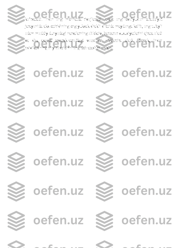 ko’rsatadi.   Inson   ongi   mehnatda   rivojlanadi.   Inson   ongi   evolyusion   taraqqiyot
jarayonida aks ettirishning eng yuksak shakli sifatida maydonga kelib, ong tufayli
odam moddiy dunyodagi narsalarning ob'ektiv, barqaror xususiyatlarini ajrata oladi
va   shu   asosda   tevarak-atrofdagi   voqelikni   o’zgartira   oladi.   Demak,   inson
psixikasining oliy bosqichini ong deb atash mumkin.  