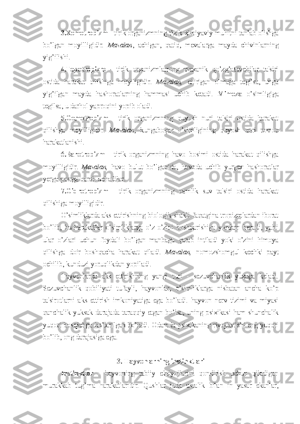 3.Xemotropizm  - tirik organizmning fizik-ximiyaviy muhitni tanlab olishga
bo’lgan   moyilligidir.   Masalan ,   achigan,   qatiq,   mevalarga   mayda   chivinlarning
yig’ilishi.
4.Topotropizm   -   tirik   organizmlarning   mexanik   qo’zg’atuvchilar   ta'siri
ostida   harakat   qilishiga   moyiligidir.   Masalan,   chirigan   olmaga   tegilsa,   unga
yig’ilgan   mayda   hashoratlarning   hammasi   uchib   ketadi.   Mimoza   o’simligiga
tegilsa, u darhol yaproqini yopib oladi.
5.Gemotropizm   -   tirik   organizmning   quyosh   nuri   ta'siri   ostida   harakat
qilishga   moyilligidir.   Masalan ,   kungaboqar   o’simligining   quyosh   nuri   tomon
harakatlanishi.
6.Barotropizm   -   tirik   organizmning   havo   bosimi   ostida   harakat   qilishga
moyilligidir.   Masalan,   havo   bulut   bo’lganida,   havoda   uchib   yurgan   hashoratlar
yerga pastga qarab uchadilar.
7.Gidrotropizm   -   tirik   organizmning   namlik   suv   ta'siri   ostida   harakat
qilishiga moyilligidir.
O’simliklarda aks ettirishning biologik shakli faqatgina tropizmlardan iborat
bo’lib,   bu   harakatlar   o’simliklarga   o’z-o’zini   boshqarishiga   yordam   beradi,   ya'ni
ular   o’zlari   uchun   foydali   bo’lgan   manbaga   qarab   intiladi   yoki   o’zini   himoya
qilishga   doir   boshqacha   harakat   qiladi.   Masalan,   nomozshomgul   kechki   payt
ochilib, kunduzi yoruqlikdan yopiladi. 
Hayvonlarda   aks   ettirishning   yangi   turi   -   sezuvchanlik   yuzaga   keladi.
Sezuvchanlik   qobiliyati   tufayli,   hayvonlar,   o’simliklarga   nisbatan   ancha   ko’p
ta'sirotlarni   aks   ettirish   imkoniyatiga   ega   bo’ladi.   hayvon   nerv   tizimi   va   miyasi
qanchalik   yuksak   darajada   taraqqiy   etgan   bo’lsa,   uning   psixikasi   ham   shunchalik
yuqori bosqichga ko’tarilgan bo’ladi. Odamda psixikaning rivojlanishi eng yuqori
bo’lib, ong darajasiga ega.
3. Hayvonlarning instinktlari
Instinktlar   -   hayvoning   tabiiy   ehtiyojlarini   qondirish   uchun   qiladigan
murakkab   tug’ma   harakatlaridir.   Qushlar   juda   ustalik   bilan   in   yasar   ekanlar, 