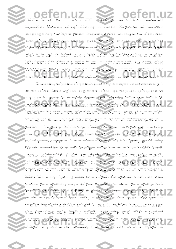 material   tanlash   va   inni   pishiq   qilib     qurish   yo’lida   xilma-xil   harakatlarni
bajaradilar.   Masalan,   qaldirg’ochlarning   in   qurishi,   Kalyushka   deb   ataluvchi
baliqning erkagi  suv tagida yerdan chuqurcha kovlab, uni  mayda suv o’simliklari
bilan   to’sadi,   inning   yon   devorini   quradi   va   ustini   berkitadi     buni   u   yirik’roq
o’simliklardan   o’z   tanasidan   elimsimon   modda   chiqarib   yasaydi.   Shundan   keyin
erkak baliq  urg’ochi  balqni   urug’   qo’yish  uchun  haydab  kirgizadi   va to  urug’dan
baliqchalar   ochib   chiqqunga   qadar   in   atrofini   qo’riqlab   turadi.   Rus   zoopsixologi
V.A.Vanger   (1849-1934)   urg’ochi   o’rgimchakning   nomaqul   bo’lib   qolgan
instinktlari sharotida uning xatti-harakatlarini kuzatgan va tasvirlab bergan edi.
Chunonchi, ko’pincha o’rgimchak pillasining ichidagini zararkunandalar yeb
ketgan bo’ladi. Lekin urg’ochi o’rgimchak bo’shab qolgan pillani qo’riqlashda va
u   yoqdan-bu   yoqqa   ko’chirishda   davom   etadi.   Shunday   hollar   ham   bo’ladi-ki,
urg’ochi o’rgimchak pillani yasab va odatda tuxum qo’yish chog’ida bajariladigan 
harakatlarni   bir   necha   marta   takrorlab,   amalda   tuxum   qo’ymasligi   ham   mumkin.
Shunday bo’lsa-da, u kelgusi  bosqichga, ya'ni  bo’sh pillani qo’riqlashga  va uni  u
yoqdan   -   bu   yoqga   ko’chirishga   o’tadi.   Asalarilar   reaksiyasining   maqsadga
muvofiqligi   ham   nisbiydir.   Agar   mumkatakning   orqa   tomoni   teshib   qo’yilsa,
asalari   yaroqsiz   uyaga   ma'lum   miqdordagi   shirani   to’kib   bo’lgach,     garchi   uning
ikkinchi   tomonidan   shira   oqib   ketadigan   bo’lsa   ham   mum   bilan   berkitib   ketadi.
Fransuz   tadqiqotchisi   K.Fabri   yer   arisining   bir   qolipdagi   maqsadga   muvofiq
bo’lmagan   xatti-harakatini   kuzatgan   edi.   Yer   arisi   uyasining   oldiga   chalajon
chigirtkani   keltirib,   barcha   arilar   singari   uyasini   tekshirish   uchun   kirib   ketganida
tadqiqotchi   uning   o’ljasini   yiroqqa   surib   qo’yadi.   Ari   uyasidan   chiqib,   uni   izlab,
shoshib   yana   uyasining   oldiga   qo’yadi   va   tekshirish   uchun   yana   uyasiga   kirib
ketadi. Fabri arining uyasi oldidan   chigirtkani qirq marta chetga surib qo’yadi va
ari qirq martasida ham o’ljasini topib, uni olib kirish uchun uyasini tekshirgan. Bu
misollar   instinktning   cheklanganligini   ko’rsatadi.   Instinktiv   harakatlar   muayyan
shart-sharoitlarga   qat'iy   bog’liq   bo’ladi.   Instinktning   amal   qilish   mexanizmi
shundan   iborat-ki,   tashqi   shart-sharoitlar   reflektor   munosabatni   bildirishga
undaydi,   eng   oxirida   esa   navbatdagi   munosabat   bildirish   uchun   qo’zg’aydi   va 