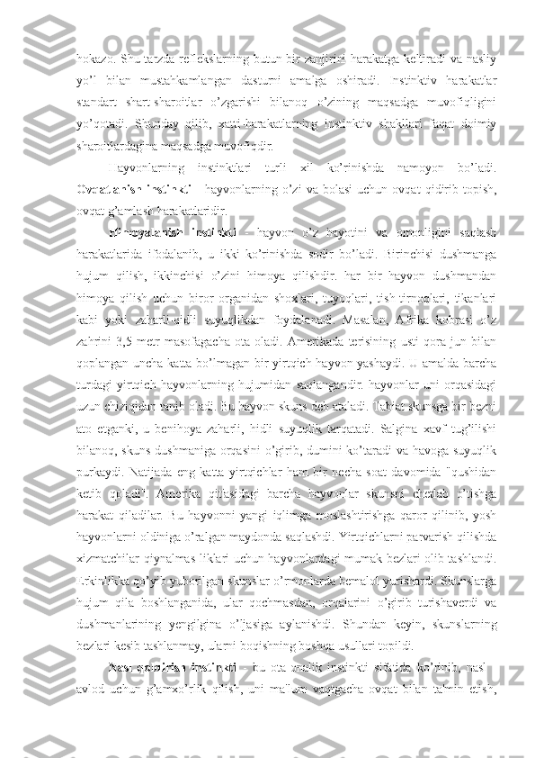 hokazo. Shu tarzda reflekslarning butun bir zanjirini  harakatga keltiradi  va nasliy
yo’l   bilan   mustahkamlangan   dasturni   amalga   oshiradi.   Instinktiv   harakatlar
standart   shart-sharoitlar   o’zgarishi   bilanoq   o’zining   maqsadga   muvofiqligini
yo’qotadi.   Shunday   qilib,   xatti-harakatlarning   instinktiv   shakllari   faqat   doimiy
sharoitlardagina maqsadga muvofiqdir.
Hayvonlarning   instinktlari   turli   xil   ko’rinishda   namoyon   bo’ladi.
Ovqatlanish   instinkti   -   hayvonlarning   o’zi   va  bolasi   uchun   ovqat   qidirib   topish,
ovqat g’amlash harakatlaridir.
Himoyalanish   instinkti   -   hayvon   o’z   hayotini   va   omonligini   saqlash
harakatlarida   ifodalanib,   u   ikki   ko’rinishda   sodir   bo’ladi.   Birinchisi   dushmanga
hujum   qilish,   ikkinchisi   o’zini   himoya   qilishdir.   har   bir   hayvon   dushmandan
himoya   qilish   uchun   biror   organidan   shoxlari,   tuyoqlari,   tish-tirnoqlari,   tikanlari
kabi   yoki   zaharli-qidli   suyuqlikdan   foydalanadi.   Masalan,   Afrika   kobrasi   o’z
zahrini   3,5   metr   masofagacha   ota   oladi.   Amerikada   terisining   usti   qora   jun   bilan
qoplangan uncha katta bo’lmagan bir yirtqich hayvon yashaydi. U amalda barcha
turdagi   yirtqich   hayvonlarning   hujumidan   saqlangandir.   hayvonlar   uni   orqasidagi
uzun chiziqidan tanib oladi. Bu hayvon skuns deb ataladi. Tabiat skunsga bir bezni
ato   etganki,   u   benihoya   zaharli,   hidli   suyuqlik   tarqatadi.   Salgina   xavf   tug’ilishi
bilanoq, skuns  dushmaniga orqasini  o’girib, dumini ko’taradi va havoga suyuqlik
purkaydi.   Natijada   eng   katta   yirtqichlar   ham   bir   necha   soat   davomida   "qushidan
ketib   qoladi".   Amerika   qit'asidagi   barcha   hayvonlar   skunsni   chetlab   o’tishga
harakat   qiladilar.   Bu   hayvonni   yangi   iqlimga   moslashtirishga   qaror   qilinib,   yosh
hayvonlarni oldiniga o’ralgan maydonda saqlashdi. Yirtqichlarni parvarish qilishda
xizmatchilar qiynalmas-liklari uchun hayvonlardagi mumak bezlari olib tashlandi.
Erkinlikka qo’yib yuborilgan skunslar o’rmonlarda bemalol yurishardi. Skunslarga
hujum   qila   boshlanganida,   ular   qochmasdan,   orqalarini   o’girib   turishaverdi   va
dushmanlarining   yengilgina   o’ljasiga   aylanishdi.   Shundan   keyin,   skunslarning
bezlari kesib tashlanmay, ularni boqishning boshqa usullari topildi.
Nasl   qoldirish   instinkti   -   bu   ota-onalik   instinkti   sifatida   ko’rinib,   nasl   -
avlod   uchun   g’amxo’rlik   qilish,   uni   ma'lum   vaqtgacha   ovqat   bilan   ta'min   etish, 