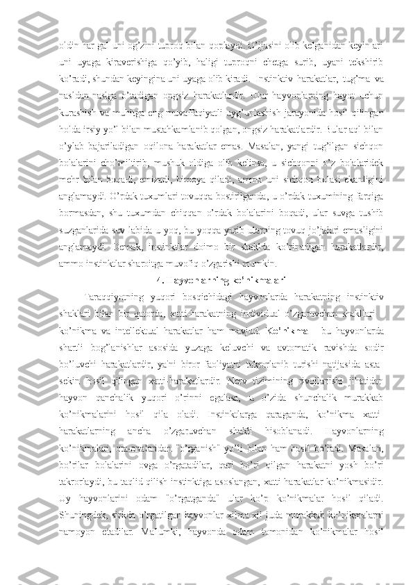 oldin har gal uni og’zini tuproq bilan qoplaydi. O’ljasini olib kelganidan keyin ari
uni   uyaga   kiraverishiga   qo’yib,   haligi   tuproqni   chetga   surib,   uyani   tekshirib
ko’radi, shundan keyingina uni uyaga olib kiradi.  Instinktiv   harakatlar,   tug’ma   va
nasldan-naslga   o’tadigan   ongsiz   harakatlardir.   Ular   hayvonlarning   hayot   uchun
kurashish   va   muhitga   eng   muvaffaqiyatli   uyg’unlashish   jarayonida   hosil   qilingan
holda irsiy yo’l bilan mustahkamlanib qolgan, ongsiz harakatlardir. Bular aql bilan
o’ylab   bajariladigan   oqilona   harakatlar   emas.   Masalan,   yangi   tug’ilgan   sichqon
bolalarini   cho’miltirib,   mushuk   oldiga   olib   kelinsa,   u   sichqonni   o’z   bolalaridek
mehr   bilan   boqadi,   emizadi,   himoya   qiladi,   ammo   uni   sichqon   bolasi   ekanligini
anglamaydi. O’rdak tuxumlari tovuqqa bostirilganda, u o’rdak tuxumining farqiga
bormasdan,   shu   tuxumdan   chiqqan   o’rdak   bolalarini   boqadi,   ular   suvga   tushib
suzganlarida suv labida u yoq, bu yoqqa yurib ularning tovuq jo’jalari  emasligini
anglamaydi.   Demak,   instinktlar   doimo   bir   shaklda   ko’rinadigan   harakatlardir,
ammo instinktlar sharoitga muvofiq o’zgarishi mumkin.
4. Hayvonlarning ko’nikmalari
Taraqqiyotning   yuqori   bosqichidagi   hayvonlarda   harakatning   instinktiv
shaklari   bilan   bir   qatorda,   xatti-harakatning   individual   o’zgaruvchan   shakllari   -
ko’nikma   va   intellektual   harakatlar   ham   mavjud.   Ko’nikma   -   bu   hayvonlarda
shartli   bog’lanishlar   asosida   yuzaga   keluvchi   va   avtomatik   ravishda   sodir
bo’luvchi   harakatlardir,   ya'ni   biror   faoliyatni   takrorlanib   turishi   natijasida   asta-
sekin   hosil   qilingan   xatti-harakatlardir.   Nerv   tizimining   rivojlanishi   jihatidan
hayvon   qanchalik   yuqori   o’rinni   egalasa,   u   o’zida   shunchalik   murakkab
ko’nikmalarini   hosil   qila   oladi.   Instinktlarga   qaraganda,   ko’nikma   xatti-
harakatlarning   ancha   o’zgaruvchan   shakli   hisoblanadi.   Hayvonlarning
ko’nikmalari,   ota-onalaridan   "o’rganish"   yo’li   bilan   ham   hosil   bo’ladi.   Masalan,
bo’rilar   bolalarini   ovga   o’rgatadilar,   qari   bo’ri   qilgan   harakatni   yosh   bo’ri
takrorlaydi, bu taqlid qilish instinktiga asoslangan,  xatti-harakatlar  ko’nikmasidir.
Uy   hayvonlarini   odam   "o’rgatganda"   ular   ko’p   ko’nikmalar   hosil   qiladi.
Shuningdek,  sirkda  o’rgatilgan  hayvonlar   xilma-xil  juda  murakkab  ko’nikmalarni
namoyon   etadilar.   Ma'lumki,   hayvonda   odam   tomonidan   ko’nikmalar   hosil 