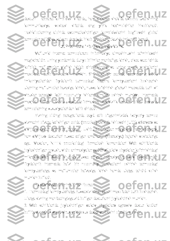 dasturli   –   apparat   kompleksi   sifatida,   ham   elektron   shaklda   axborot   uzatishning
kommunikasiya   vositasi   sifatida   eng   yirik   iste’molchilar   hisoblanadi.
Tashkilotlarning   alohida   avtomatlashtirilgan   komplekslarini   bo g’ lovchi   global
tarmoqlar milliy va xalqaro darajada hisob-kitoblar o’tkazish imkonini beradi.
1.3 . Internetda informasion xavfsizlik.
Ma’lumki   internet   tarmoqlararo   informasiya   almashinuvini   ta’minlavchi
magistiraldir. Uning yordamida dunyo bilimlar manba’iga kirish,  q is q a vaqt ichida
ko’plab   ma’lumotlar   yi g’ ish   ishlab   chiqarishning   va   uning   texnik   vositalarini
masofadan   turib   boshqarish   mumkin.   Shu   bilan   bir   qatorda   internetning   ushbu
imkoniyatlaridan   foydalanib   turmo q dagi   begona   kompyuterlarni   boshqarish
ularning ma’lumotlar bazasiga kirish, nusxa ko’chirish   g’ arazli maqsadda turli xil
viruslar   tarqatish   kabi   no q onuniy   ishlarni   amalga   oshirsh   mumkin.   Inter net da
mavjud   bo’lgan   ushbu   xavf,   informasion   xavfsizlik   muammolari   bevosita
tarmoqlarning xususiyatlaridan kelib chi q adi.
Bizning   oldingi   paragraflarda   qayd   etib   o’tganimizdek   ixtiyoriy   tarmoq
xizmatini o’zaro kelishilgan qoida (protokol) asosida ishlovchi juftlik «Server» va
«Mijoz»   dastur   ta’minoti   bajaradi.   Ushbu   protokollar   mi q yosida   ham   «Server»,
ham   «Mijoz»   dasturlari   ruxsat   etilgan   amallarini   (operasiya)   bajarish   vositalariga
ega.   Masalan,   NTTR   protokoldagi   formatlash   komandalari   Web   sa h ifalarida
joylashtirilgan tovush, vidio animasiyalar va   h ar xil aktiv obyektlar ko’rinishidagi
mikrodasturlar.   Xuddi   shunday   ruxsat   etilgan   operasiyalar,   aktiv   obyektlardan
foydalanib   internetda   ba’zi   bir   no q onuniy   h arakatlarni   oshirish   tarmoqdagi
kompyuterlarga   va   ma’lumotlar   ba’zasiga   kirish   hamda   ularga   ta h did   solish
mumkin bo’ladi.
Bu xavf va ta h did nimalardan iborat: 
1. Tarmoqdagi kompyuterlarga ruxsatsiz kirish va uni mas o fadan turib boshqarish.
Ularga sizning manfaatingizga zid bo’lgan dasturlarni joylashtirish mumkin.
2. Web   sa h ifalarida   joylashtirilgan   «aktiv   obyektlar»   agressiv   dastur   kodlari
bo’lib, siz uchun xavfli virus yoki josus dastur vazifasini o’tashi mumkin. 