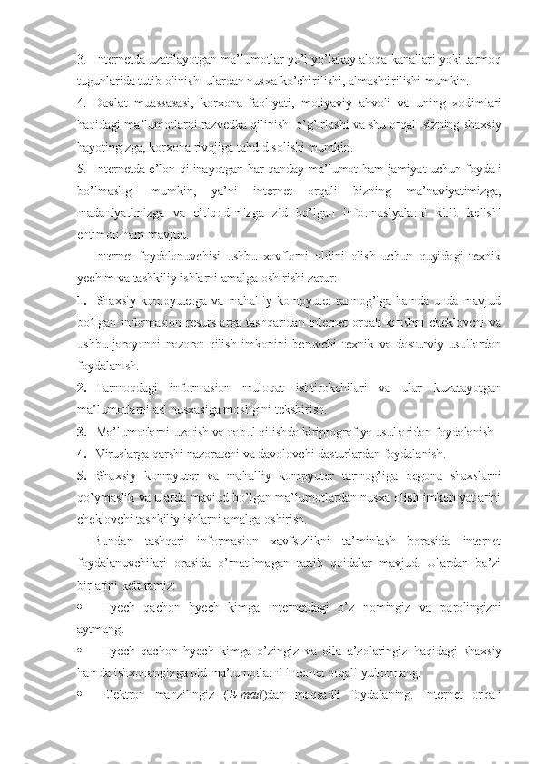 3. Internetda uzatilayotgan ma’lumotlar yo’l yo’lakay aloqa kanallari yoki tarmoq
tugunlarida tutib olinishi ulardan nusxa ko’chirilishi, almashtirilishi mumkin. 
4. Davlat   muassasasi,   korxona   faoliyati,   moliyaviy   a h voli   va   uning   xodimlari
h aqidagi ma’lumotlarni razvedka qilinishi o’ g’ irlashi va shu orqali sizning shaxsiy
h ayotingizga, korxona rivojiga ta h did solishi mumkin. 
5. Internetda e’lon qilinayotgan   h ar qanday ma’lumot ham jamiyat uchun foydali
bo’lmasligi   mumkin,   ya’ni   internet   orqali   bizning   ma’naviyatimizga,
madaniyatimizga   va   e’ti q odimizga   zid   bo’lgan   informasiyalarni   kirib   kelishi
e h timoli ham mavjud.
Internet   foydalanuvchisi   ushbu   xavflarni   oldini   olish   uchun   quyidagi   texnik
yechim va tashkiliy ishlarni amalga oshirishi zarur:
1. Shaxsiy kompyuterga va mahalliy kompyuter tarmog’iga hamda unda mavjud
bo’lgan informasion  resurslarga tashqaridan internet  orqali kirishni  cheklovchi  va
ushbu   jarayonni   nazorat   qilish   imkonini   beruvchi   texnik   va   dasturviy   usullardan
foydalanish.
2. Tarmoqdagi   informasion   muloqat   ishtirokchilari   va   ular   kuzatayotgan
ma’lumotlarni asl nusxasiga mosligini tekshirish.
3. Ma’lumotlarni uzatish va qabul qilishda kiriptografiya usullaridan foydalanish
4. Viruslarga qarshi nazoratchi va davolovchi dasturlardan foydalanish.
5. Shaxsiy   kompyuter   va   ma h alliy   kompyuter   tarmog’iga   begona   shaxslarni
q o’ymaslik va ularda mavjud bo’lgan ma’lumotlardan nusxa olish imkoniyatlarini
cheklovchi tashkiliy ishlarni amalga oshirish.
Bundan   tashqari   informasion   xavfsizlikni   ta’minlash   borasida   internet
foydalanuvchilari   orasida   o’rnatilmagan   tartib   qoidalar   mavjud.   Ulardan   ba’zi
birlarini keltiramiz: 
 H yech   q achon   h yech   kimga   internetdagi   o’z   nomingiz   va   p a rolingizni
aytmang.
 H yech   q achon   h yech   kimga   o’zingiz   va   oila   a’zolaringiz   h aqidagi   shaxsiy
hamda ishxonangizga oid ma’lumotlarni internet orqali yubormang.
 Elektron   manzilingiz   ( E-mail )dan   maqsadli   foydalaning.   Internet   orqali 