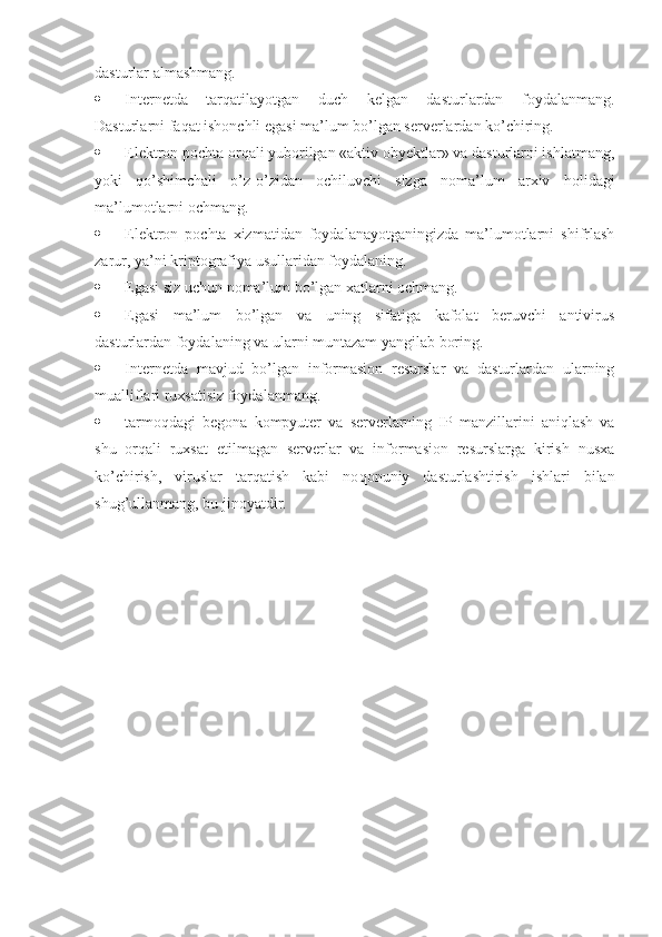 dasturlar almashmang.
 Internetda   tarqatilayotgan   duch   kelgan   dasturlardan   foydalanmang.
Dasturlarni fa q at ishonchli egasi ma’lum bo’lgan serverlardan ko’chiring.
 Elektron pochta orqali yuborilgan «aktiv obyektlar» va dasturlarni ishlatmang,
yoki   qo’shimchali   o’z-o’zidan   ochiluvchi   sizga   noma’lum   arxiv   h olidagi
ma’lumotlarni ochmang.
 Elektron   pochta   xizmatidan   foydalanayotganingizda   ma’lumotlarni   shifrlash
zarur, ya’ni kriptografiya usullaridan foydalaning.
 Egasi siz uchun noma’lum bo’lgan xatlarni ochmang.
 Egasi   ma’lum   bo’lgan   va   uning   sifatiga   kafolat   beruvchi   antivirus
dasturlardan foydalaning va ularni muntazam yangilab boring.
 Internetda   mavjud   bo’lgan   informasion   resurslar   va   dasturlardan   ularning
mualliflari ruxsatisiz foydalanmang.
 tarmoqdagi   begona   kompyuter   va   serverlarning   IP   manzillarini   aniqlash   va
shu   orqali   ruxsat   etilmagan   serverlar   va   informasion   resurslarga   kirish   nusxa
ko’chirish,   viruslar   tarqatish   kabi   no q onuniy   dasturlashtirish   ishlari   bilan
shu g’ ullanmang, bu jinoyatdir. 