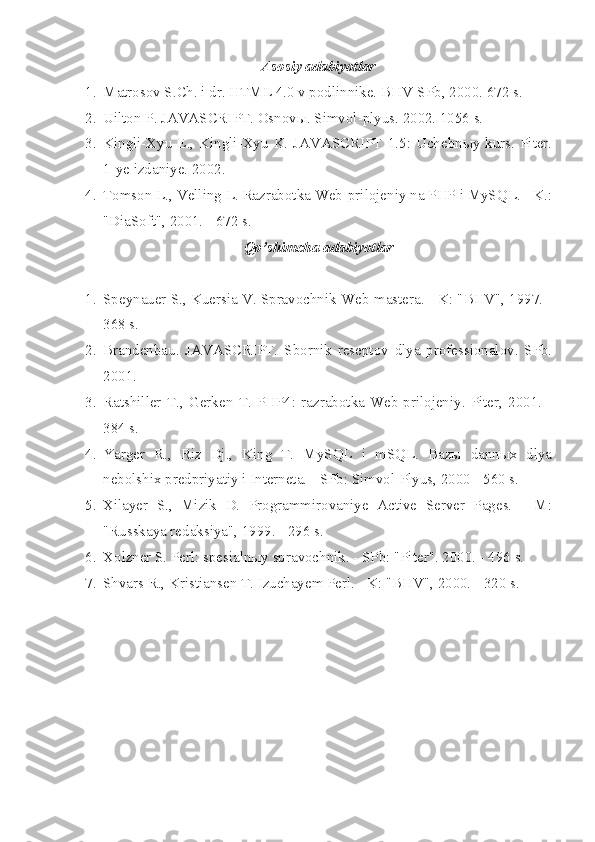 Asosiy adabiyotlar
1. Matrosov S . Ch . i dr . HTML 4.0 v podlinnike. BHV-SPb, 2000. 672 s.
2. Uilton P. JAVASCRIPT. Osnovы. Simvol-plyus. 2002. 1056 s.
3. Kingli-Xyu  E., Kingli-Xyu  K. JAVASCRIPT  1.5:  Uchebnыy kurs.  Piter.
1-ye  izdaniye. 2002.
4. Tomson L., Velling L. Razrabotka Web-prilojeniy na PHP i MySQL. - K.:
"DiaSoft", 2001. - 672 s.
Qo’ shimcha adabiyotlar
1. Speynauer S., Kuersia V. Spravochnik Web-mastera. - K: "BHV", 1997. -
368 s.
2. Brandenbau.   JAVASCRIPT.   Sbornik   reseptov   dlya   professionalov.   SPb.
2001.
3. Ratshiller   T.,   Gerken   T.   PHP4:   razrabotka   Web-prilojeniy.   Piter,   2001.   -
384 s.
4. Yarger   R.,   Riz   Dj.,   King   T.   MySQL   i   mSQL.   Bazы   dannыx   dlya
nebolshix predpriyatiy i Interneta. - SPb: Simvol-Plyus, 2000 - 560 s.
5. Xilayer   S.,   Mizik   D.   Programmirovaniye   Active   Server   Pages.   -   M:
"Russkaya redaksiya", 1999. - 296 s.
6. Xolzner S. Perl: spesialnыy spravochnik. - SPb: "Piter". 2000. - 496 s.
7. Shvars R., Kristiansen T. Izuchayem Perl. - K: "BHV", 2000. - 320 s.  