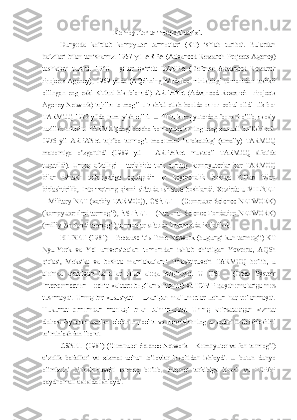 Kompyuter tarmoqlari tarixi.
Dunyoda   ko’plab   kompyuter   tarmoqlari   (KT)   ishlab   turibdi.   Bulardan
ba’zilari bilan tanishamiz. 1957 yil   ARPA   (Advanced Research Projects Agency)
tashkiloti   tuzildi.   1960   -   yillar   oxirida   DARPA   (Defense   Advanced   Research
Projects   Agency),   1969   yilda   (AQShning   Mudofaa   ministrligi   tomonidan   tashkil
qilingan   eng   eski   KTlari   hisoblanadi)   ARPANet   (Advanced   Research     Projects
Agency Network) tajriba tarmog’ini tashkil etish   h aqida qaror qabul qildi. Ilk bor
TARMOQ 1972 yilda namoyish etildi. U 40 ta kompyuterdan iborat bo’lib, asosiy
tuzilish prinsipi TARMOQdagi barcha kompyuterlarning teng xuquqli bo’lishi edi.
1975   yil   ARPANet   tajriba   tarmog’i   maqomini   harakatdagi   (amaliy)   TARMOQ
maqomiga   o’zgartirdi   (1989   yil   –   ARPANet   mustaqil   TARMOQ   sifatida
tugatildi).   Uning   afzalligi   –   tarkibida   turli   turdagi   kompyuterlar   bor   TARMOQ
bilan   ishlash   qobiliyatiga   egaligidir.   U   keyinchalik   boshqa   KTlari   bilan
birlashtirilib,   Internet ning qismi sifatida ishlatila boshlandi. Xozirda u   MILNET
–   Military   NET   (xarbiy   TARMOQ),   CSNET   –   (Computer   Science   NETWORK)
(kompyuter ilmi tarmog’i),  NSFNET  – (National Science Fondation NETWORK)
(milliy fan fondi tarmog’i) tarmoqlar sifatida  Internet da ishlatiladi.
BITNET   (1981) – Because  it’s Time Network (bug u ngi kun tarmo g’ i)  KT
Nyu-York   va   Yel   universitetlari   tomonidan   ishlab   chiqilgan   Yevropa,   AQSh
qit’asi,   Meksika   va   boshqa   mamlakatlarni   birlashtiruvchi   TARMOQ   bo’lib,   u
alohida   ajratilgan   kanallar   bilan   aloqa   bog’laydi.   U   OSI   –   (Open   System
Interconnection – ochiq xalqaro bo g’ lanish tizimi) va TCP/IP qaydnomalariga mos
tushmaydi.   Uning  bir   xususiyati   –  uzatilgan   ma’lumotlar   uchun   h aq  to’lanmaydi.
H ukumat   tomonidan   mablag’   bilan   ta’minlanadi.   Uning   ko’rsatadigan   xizmat
doirasi fayllarni uzatish, elektron pochta va masalalarning uzoqdan turib ishlashini
ta’minlashdan iborat.
CSNET   (1981) (Computer Science Network – Kompyuter va fan tarmog’i)
a’zolik   badallari   va   xizmat   uchun   to’lovlar   hisobidan   ishlaydi.   U   butun   dunyo
olimlarini   birlashtiruvchi   tarmoq   bo’lib,   Internet   tarkibiga   kiradi   va   TCP/IP
qaydnomaii asosida ishlaydi. 