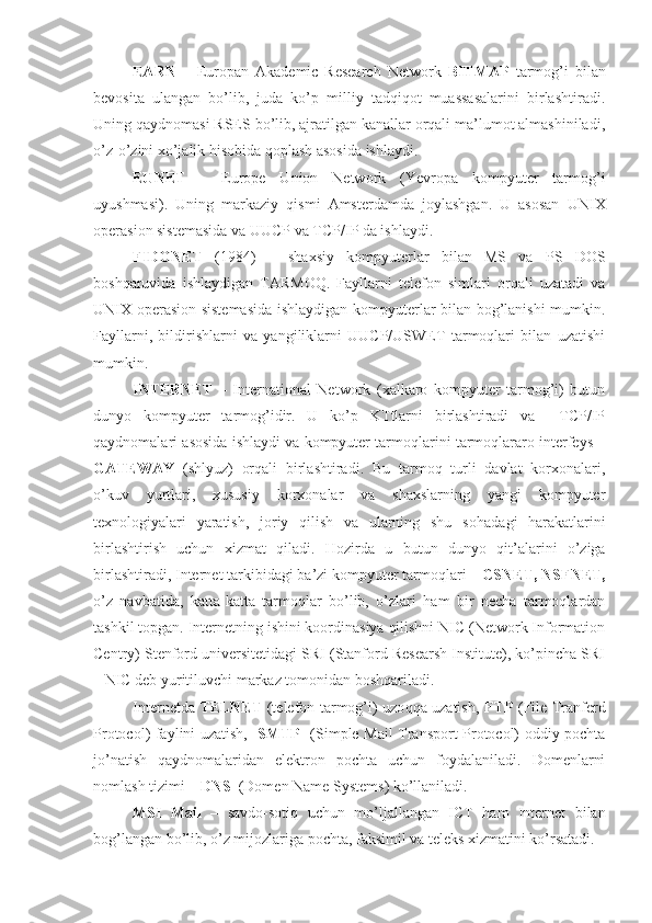 EARN   –   Europan   Akademic   Research   Network   BITMAP   tarmog’i   bilan
bevosita   ulangan   bo’lib,   juda   ko’p   milliy   tadqiqot   muassasalarini   birlashtiradi.
Uning qaydnomasi RSES bo’lib, ajratilgan kanallar orqali ma’lumot almashiniladi,
o’z-o’zini xo’jalik hisobida qoplash asosida ishlaydi.
EUNET   –   Europe   Union   Network   (Yevropa   kompyuter   tarmog’i
uyushmasi).   Uning   markaziy   qismi   Amsterdamda   joylashgan.   U   asosan   UNIX
operasion sistemasida va UUCP va TCP/IP da ishlaydi.
FIDONET   (1984)   –   shaxsiy   kompyuterlar   bilan   MS   va   PS   DOS
boshqaruvida   ishlaydigan   TARMOQ.   Fayllarni   telefon   simlari   orqali   uzatadi   va
UNIX operasion sistemasida ishlaydigan kompyuterlar bilan bog’lanishi mumkin.
Fayllarni,   bildirishlarni   va   yangiliklarni   UUCP/USWET   tarmoqlari   bilan   uzatishi
mumkin.
INTERNET   –   International   Network   (xalkaro   kompyuter   tarmog’i)   butun
dunyo   kompyuter   tarmog’idir.   U   ko’p   KTtlarni   birlashtiradi   va     TCP/IP
qaydnomalari asosida ishlaydi va kompyuter tarmoqlarini tarmoqlararo interfeys –
GATEWAY   (shlyuz)   orqali   birlashtiradi.   Bu   tarmoq   turli   davlat   korxonalari,
o’kuv   yurtlari,   xususiy   korxonalar   va   shaxslarning   yangi   kompyuter
texnologiyalari   yaratish,   joriy   qilish   va   ularning   shu   so h adagi   h arakatlarini
birlashtirish   uchun   xizmat   qiladi.   H ozirda   u   butun   dunyo   q it’alarini   o’ziga
birlashtiradi, Internet tarkibidagi ba’zi kompyuter tarmoqlari –  CSNET, NSFNET,
o’z   navbatida,   katta-katta   tarmoqlar   bo’lib,   o’zlari   ham   bir   necha   tarmoqlardan
tashkil topgan. Internetning ishini koordinasiya qilishni NIC (Network Information
Centry) Stenford universitetidagi SRI (Stanford Researsh Institute), ko’pincha SRI
– NIC deb yuritiluvchi markaz tomonidan boshqariladi.
Internetda   TELNET   (telefon tarmog’i) uzo qq a uzatish,   FTP   (File Tranferd
Protocol) faylini uzatish,    SMTP    (Simple Mail Transport Protocol) oddiy pochta
jo’natish   qaydnomalaridan   elektron   pochta   uchun   foydalaniladi.   Domenlarni
nomlash tizimi –  DNS   (Domen Name Systems) ko’llaniladi.
MSI   Mail   –   savdo-soti q   uchun   mo’ljallangan   ICT   ham   Internet   bilan
bog’langan bo’lib, o’z mijozlariga pochta, faksimil va teleks xizmatini ko’rsatadi. 