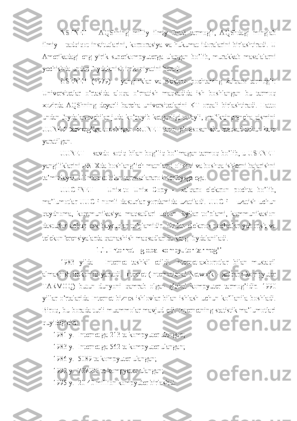 NSFNET   –   A Q Shning   milliy   ilmiy   fondi   tarmog’i,   A Q Shdagi   minglab
ilmiy   –  tadqiqot   institutlarini,   korporasiya   va   h ukumat   idoralarini   birlashtiradi.   U
Amerikadagi   eng   yirik   superkompyuterga   ulangan   bo’lib,   murakkab   masalalarni
yechishda undan foydalanish imkoniyatini beradi.
USENET   (1979)   –   yangiliklar   va   elektron   pochtaning   xalqaro   tarmog’i.
Universitetlar   o’rtasida   alo q a   o’rnatish   maqsadida   ish   boshlangan   bu   tarmoq
xozirda   A Q Shning   deyarli   barcha   universitetlarini   KT   orqali   birlashtiradi.   H atto
undan foydalanuvchilar juda ko’payib ketganligi tufayli, grafikning ancha qismini
UUNET tarmog’i ga topshirgan.  UUNET  tarmog’i asosan shu maqsad uchun ham
yaratilgan.
UUNET   – savdo–soti q   bilan bog’li q   bo’lmagan tarmoq bo’lib, u   USENET
yangiliklarini  UNIX da boshlang’ich matnlarni olishni va boshqa ishlarni bajarishni
ta’minlaydi. U Internet bilan tarmoqlararo interfeysga ega.
UUCPNET   –   Unix-to   Unix   Copy   –   xalqaro   elektron   pochta   bo’lib,
ma’lumotlar   UUCP   nomli   dasturlar   yordamida   uzatiladi.   UUCP   –   uzatish   uchun
qaydnoma,   kommunikasiya   maqsadlari   uchun   fayllar   to’plami,   kommunikasion
dasturlar   uchun   esa   buyruqlar   to’plamidir.   Undan   elektron   pochtalar   yuborish   va
telekonferensiyalarda qatnashish maqsadlarida keng foydalaniladi. 
1.1 .  Internet –  global kompyuter tarmog’i
1983   yilda   -   Internet   tashkil   etildi.   Internet-axborotlar   bilan   mustaqil
almashish   imkonini   yaratdi.   Internet   (International   Network  –   xalqaro  kompyuter
TARMOQ)   butun   dunyoni   qamrab   olgan   global   kompyuter   tarmog’idir.   1 990
yillar   o’rtalarida   Internet   biznes-ishlovlar   bilan   ishlash   uchun   ko’llanila   boshladi.
Biro q , bu borada turli muammolar mavjud edi. Internetning statistik ma’lumotlari
quyidagicha:
      1981 y.- Internet   ga 213 ta kompyuter ulangan;
      1983 y.- Internet   ga 562 ta kompyuter ulangan;
      1986 y.- 5089 ta kompyuter ulangan;
      1992 y.- 727000 ta kompyuter ulangan;
      1995 y.- 20-40 million kompyuter birlashdi. 