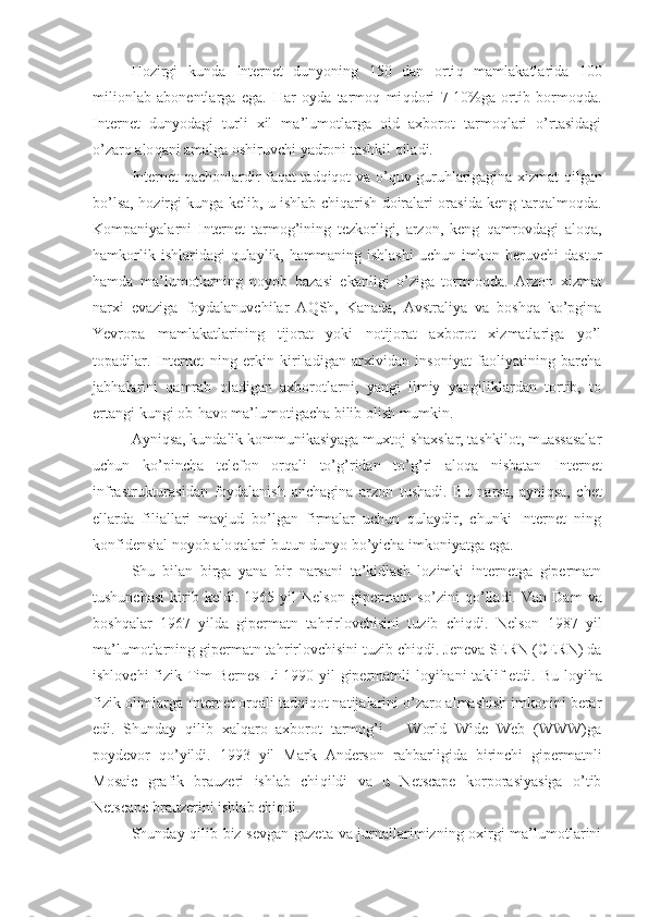 H ozirgi   kunda   Internet   dunyoning   150   dan   orti q   mamlakatlarida   100
milionlab   abonentlarga   ega.   H ar   oyda   tarmoq   mi q dori   7-10%ga   ortib   bormo q da.
Internet   dunyodagi   turli   xil   ma’lumotlarga   oid   axborot   tarmoqlari   o’rtasidagi
o’zaro alo q ani amalga oshiruvchi yadroni tashkil qiladi.
Internet   q achonlardir fa q at tadqiqot va o’ q uv guru h larigagina xizmat   q ilgan
bo’lsa,   h ozirgi k u nga kelib, u ishlab chiqarish doiralari orasida keng tar q almo q da.
Kompaniyalarni   Internet   tarmog’ining   tezkorligi,   arzon,   keng   q amrovdagi   alo q a,
hamkorlik  ishlaridagi  qulaylik,  hammaning ishlashi   uchun imkon  beruvchi  dastur
hamda   ma’lumotlarning   noyob   bazasi   ekanligi   o’ziga   tortmo q da.   Arzon   xizmat
narxi   evaziga   foydalanuvchilar   A Q Sh,   Kanada,   Avstraliya   va   boshqa   ko’pgina
Yevropa   mamlakatlarining   tijorat   yoki   notijorat   axborot   xizmatlariga   yo’l
topadilar.   Internet   ning   erkin   kiriladigan   arxividan   insoniyat   faoliyatining   barcha
jab h alarini   qamrab   oladigan   axborotlarni,   yangi   ilmiy   yangiliklardan   tortib,   to
ertangi k u ngi ob- h avo ma’lumotigacha bilib olish mumkin.
Ayni q sa, kundalik kommunikasiyaga muxtoj shaxslar, tashkilot, muassasalar
uchun   ko’pincha   telefon   orqali   to’ g’ ridan   to’ g’ ri   alo q a   nisbatan   Internet
infrastrukturasidan   foydalanish   anchagina   arzon   tushadi.   Bu   narsa,   ayni q sa,   chet
ellarda   filiallari   mavjud   bo’lgan   firmalar   uchun   qulaydir,   chunki   Internet   ning
konfidensial noyob alo q alari butun dunyo bo’yicha imkoniyatga ega.
Shu   bilan   bi r ga   yana   bir   narsani   ta’kidlash   lozimki   internetga   gipermatn
tushunchasi   kirib  keldi.   1965  yil   Nelson   gipermatn   so’zini   q o’lladi.   Van   Dam   va
boshqalar   1967   yilda   gipermatn   ta h rirlovchisini   tuzib   chi q di.   Nelson   1987   yil
ma’lumotlarning gipermatn ta h rirlovchisini tuzib chi q di. Jeneva SERN (CERN) da
ishlovchi fizik Tim Bernes Li 1990 yil gipermatnli loyi h ani taklif etdi. Bu loyi h a
fizik olimlarga Internet orqali tadqiqot natijalarini o’zaro almashish imkonini berar
edi.   Shunday   qilib   xalqaro   axborot   tarmog’i   –   World   Wide   Web   (WWW)ga
poydevor   q o’yildi.   1993   yil   Mark   Anderson   ra h barligida   birinchi   gipermatnli
Mosaic   grafik   brauzeri   ishlab   chi q ildi   va   u   Netscape   korporasiyasiga   o’tib
Netscape brauzerini ishlab chi q di. 
Shunday qilib biz sevgan gazeta va jurnallarimizning oxirgi ma’lumotlarini 