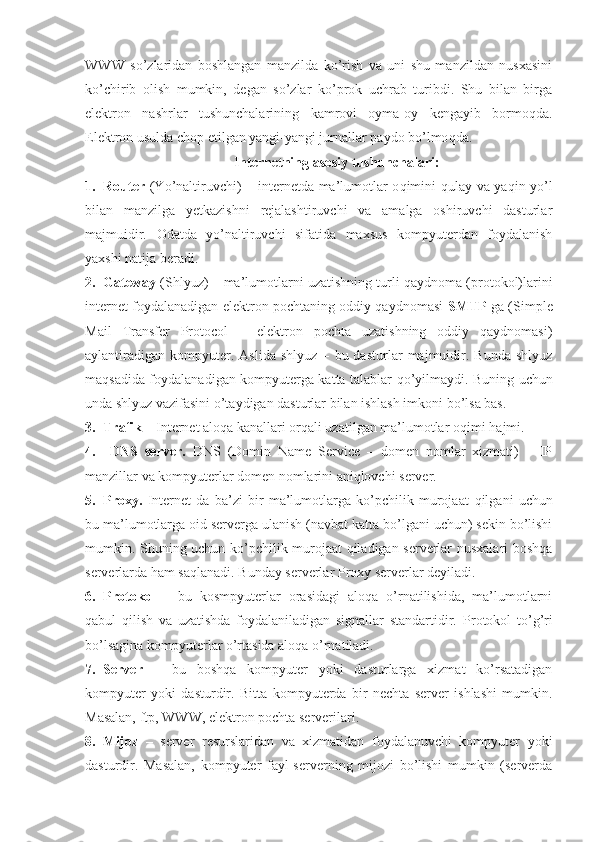 WWW   so’zlaridan   boshlangan   manzilda   ko’rish   va   uni   shu   manzildan   nusxasini
ko’chirib   olish   mumkin,   degan   so’zlar   ko’prok   uchrab   turibdi.   Shu   bilan   birga
elektron   nashrlar   tushunchalarining   kamrovi   oyma-oy   kengayib   bormo q da.
Elektron usulda chop etilgan yangi-yangi jurnallar paydo bo’lmo q da.
Internetning asosiy tushunchalari:
1. Router   (Yo’naltiruvchi) – internetda ma’lumotlar o q imini qulay va ya q in yo’l
bilan   manzilga   yetkazishni   rejalashtiruvchi   va   amalga   oshiruvchi   dasturlar
majmuidir.   Odatda   yo’naltiruvchi   sifatida   maxsus   kompyuterdan   foydalanish
yaxshi natija beradi.
2. Gateway  (Shlyuz) – ma’lumotlarni uzatishning turli qaydnoma (protokol)larini
internet foydalanadigan elektron pochtaning oddiy qaydnomasi   SMTP   ga ( Simple
Mail   Transfer   Protocol   –   elektron   pochta   uzatishning   oddiy   qaydnomasi)
aylantiradigan   kompyuter.  Aslida   shlyuz   –   bu  dasturlar   majmuidir.   Bunda   shlyuz
maqsadida foydalanadigan kompyuterga katta talablar   q o’yilmaydi.   Buning uchun
unda shlyuz vazifasini o’taydigan dasturlar bilan ishlash imkoni bo’lsa bas.
3. Trafik  – Internet aloqa kanallari orqali uzatilgan ma’lumotlar o q imi  h ajmi.
4.   DNS   server.   DNS   (Domin   Name   Service   –   domen   nomlar   xizmati)   –   IP
manzillar va kompyuterlar domen nomlarini aniqlovchi server.
5. Proxy.   Internet   da   ba’zi   bir   ma’lumotlarga   ko’pchilik   murojaat   q ilgani   uchun
bu ma’lumotlarga oid serverga ulanish (navbat katta bo’lgani uchun) sekin bo’lishi
mumkin. Shuning uchun ko’pchilik murojaat qiladigan serverlar nusxalari boshqa
serverlarda ham sa q lanadi.  Bunday serverlar  Proxy  serverlar deyiladi.
6. Protokol   –   bu   kosmpyuterlar   orasidagi   aloqa   o’rnatilishida,   ma’lumotlarni
qabul   qilish   va   uzatishda   foydalaniladigan   signallar   standartidir.   Protokol   to’ g’ ri
bo’lsagina kompyuterlar o’rtasida aloqa o’rnatiladi.
7. Server   –   bu   boshqa   kompyuter   yoki   dasturlarga   xizmat   ko’rsatadigan
kompyuter   yoki   dasturdir.   Bitta   kompyuterda   bir   nechta   server   ishlashi   mumkin.
Masalan, ftp, WWW, elektron pochta serverilari.
8. Mijoz   –   server   resurslaridan   va   xizmatidan   foydalanuvchi   kompyuter   yoki
dasturdir.   Masalan,   kompyuter   fayl-serverning   mijozi   bo’lishi   mumkin   (serverda 