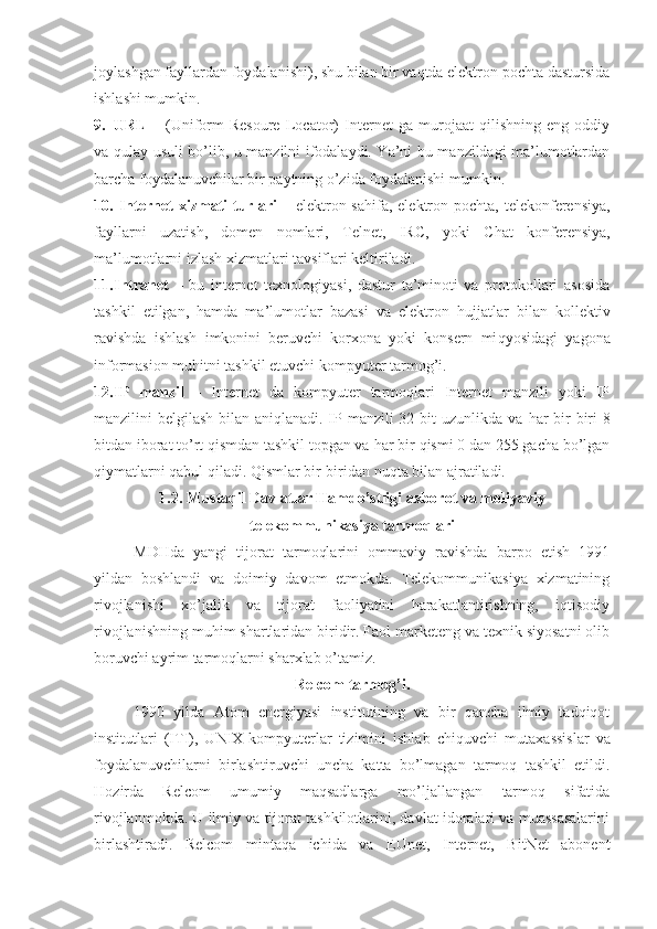 joylashgan fayllardan foydalanishi), shu bilan bir vaqtda elektron pochta dastursida
ishlashi mumkin.
9. URL   –   (Uniform   Resoure   Locator)   Internet   ga   murojaat   qilishning   eng   oddiy
va qulay usuli bo’lib, u manzilni ifodalaydi. Ya’ni bu manzildagi ma’lumotlardan
barcha foydalanuvchilar bir paytning o’zida foydalanishi mumkin.
10.   Internet  xizmati  turlari   – elektron sa h ifa, elektron pochta, telekonferensiya,
fayllarni   uzatish,   domen   nomlari,   Telnet,   IRC,   yoki   Chat   konferensiya,
ma’lumotlarni izlash xizmatlari tavsiflari keltiriladi.
11. Intranet   –   bu   internet   texnologiyasi,   dastur   ta’minoti   va   protokollari   asosida
tashkil   etilgan,   hamda   ma’lumotlar   bazasi   va   elektron   h ujjatlar   bilan   kollektiv
ravishda   ishlash   imkonini   beruvchi   korxona   yoki   konsern   mi q yosidagi   yagona
informasion mu h itni tashkil etuvchi kompyuter tarmog’i.
12. IP   manzil   –   Internet   da   kompyuter   tarmoqlari   Internet   manzili   yoki   IP
manzilini belgilash bilan aniqlanadi. IP manzili 32 bit uzunlikda va   h ar bir  biri  8
bitdan iborat to’rt qismdan tashkil topgan va  h ar bir qismi 0 dan 255 gacha bo’lgan
qiymatlarni qabul qiladi.  Qismlar bir-biridan nu q ta bilan ajratiladi.
1.2 . Mustaqil Davlatlar Hamdo’stligi axborot va moliyaviy
telekommunikasiya tarmoqlari
MD H da   yangi   tijorat   tarmoqlarini   ommaviy   ravishda   barpo   etish   1991
yildan   boshlandi   va   doimiy   davom   etmokda.   Telekommunikasiya   xizmatining
rivojlanishi   xo’jalik   va   tijorat   faoliyatini   harakatlantirishning,   iqtisodiy
rivojlanishning mu h im shartlaridan biridir. Faol marketeng va texnik siyosatni olib
boruvchi ayrim tarmoqlarni sharxlab o’tamiz.
Relcom tarmog’i.
1990   yilda   Atom   energiyasi   institutining   va   bir   qancha   ilmiy   tadqiqot
institutlari   (ITI),   UNIX-kompyuterlar   tizimini   ishlab   chi q uvchi   mutaxassislar   va
foydalanuvchilarni   birlashtiruvchi   uncha   katta   bo’lmagan   tarmoq   tashkil   etildi.
H ozirda   Relcom   umumiy   maqsadlarga   mo’ljallangan   tarmoq   sifatida
rivojlanmokda. U ilmiy va tijorat tashkilotlarini, davlat idoralari va muassasalarini
birlashtiradi.   Relcom   minta q a   ichida   va   EUnet,   Internet,   BitNet   abonent 