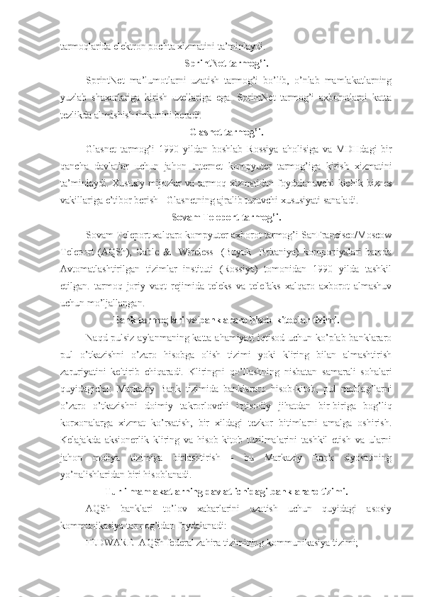 tarmoqlarida elektron pochta xizmatini ta’minlaydi.
SprintNet tarmog’i.
SprintNet   ma’lumotlarni   uzatish   tarmog’i   bo’lib,   o’nlab   mamlakatlarning
yuzlab   shaxarlariga   kirish   uzellariga   ega.   SprintNet   tarmog’i   axborotlarni   katta
tezlikda almashish imkonini beradi.
Glasnet tarmog’i.
Glasnet   tarmog’i   1990   yildan   boshlab   Rossiya   a h olisiga   va   MD H dagi   bir
qancha   davlatlar   uchun   ja h on   Internet   kompyuter   tarmog’iga   kirish   xizmatini
ta’minlaydi.   Xususiy   mijozlar   va   tarmoq   xizmatidan   foydalanuvchi   kichik   biznes
vakillariga e’tibor berish - Glasnetning ajralib turuvchi xususiyati sanaladi.
Sovam Teleport tarmog’i.
Sovam Teleport xalqaro kompyuter axborot tarmog’i SanFrancisco/Moscow
Teleport   (A Q Sh),   Cable   &     Wireless     (Buyuk     Britaniya)   komponiyalari   hamda
Avtomatlashtirilgan   tizimlar   instituti   (Rossiya)   tomonidan   1990   yilda   tashkil
etilgan.   tarmoq   joriy   vaqt   rejimida   teleks   va   telefaks   xalqaro   axborot   almashuv
uchun mo’ljallangan.
Bank tarmoqlari va banklararo hisob-kitoblar tizimi.
Na q d pulsiz aylanmaning katta ahamiyati iqtisod uchun ko’plab banklararo
pul   o’tkazishni   o’zaro   hisobga   olish   tizimi   yoki   kliring   bilan   almashtirish
zaruriyatini   keltirib   chiqaradi.   Kliringni   q o’llashning   nisbatan   samarali   so h alari
quyidagicha:   Markaziy   Bank   tizimida   banklararo   hisob-kitob,   pul   mabla g’ larni
o’zaro   o’tkazishni   doimiy   takrorlovchi   iqtisodiy   ji h atdan   bir-biriga   bog’li q
korxonalarga   xizmat   ko’rsatish,   bir   xildagi   tezkor   bitimlarni   amalga   oshirish.
Kelajakda   aksionerlik   kliring   va   hisob-kitob   tuzilmalarini   tashkil   etish   va   ularni
ja h on   moliya   tizimiga   birlashtirish   -   bu   Markaziy   Bank   siyosatining
yo’nalishlaridan biri hisoblanadi. 
Turli mamlakatlarning davlat ichidagi banklararo tizimi.
A Q Sh   banklari   to’lov   xabarlarini   uzatish   uchun   quyidagi   asosiy
kommunikasiya tarmog’idan foydalanadi:
FEDWARE- A Q Sh federal za h ira tizimining kommunikasiya tizimi; 