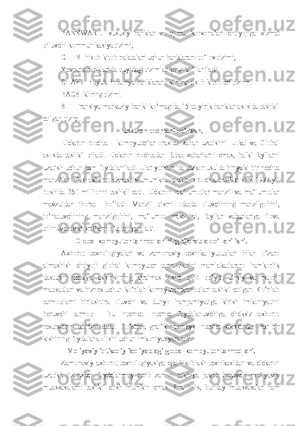 BANKWARE-   xususiy   banklar   va   tijorat   korxonalari   e h tiyojiga   xizmat
q iluvchi kommunikasiya tizimi;
CHIPS- hisob-kitob palatalari uchun banklararo to’lov tizimi;
Yevropa banklarida quyidagi tizimlar keng ko’llaniladi:
CHAPS- Buyuk Britaniya banklararo kliring hisob-kitoblari tizimi.
BACS- kliring tizimi.
SIT- Fransiya markaziy banki ko’magida 15 ta yirik banklar asosida tashkil
etilgan tizim.
Elektron pochtani  q o’llash.
Elektron   pochta   -   kompyuterlar   orasida   xabar   uzatishni   Lokal   va   Global
asosda   tashkil   qiladi.   Elektron   pochtadan   fa q at   xabarlarni   emas,   balki   fayllarni
uzatish uchun ham foydalaniladi. Ular yordamida tezkor usulda bir yoki bir nechta
manzillar bilan axborot almashish mumkin. Elektron pochta qutilari soni 1997 yil
boshida   250   millionni   tashkil   etdi.   Elektron   ma’lumotlar   manzil   va   ma’lumotlar
mavzuidan   iborat     bo’ladi.   Manzil   q ismi   odatda   oluvchining   manzilgo h ini,
jo’natuvchining   manzilgo h ini,   ma’lumot   mavzuini,   fayllar   xabarlariga   ilova
q ilinuvchi axborotlarni o’z ichiga oladi.
Global kompyuter tarmoqlarining tijoratda  q o’llanilishi.
Axborot   texnologiyalari   va   zamonaviy   texnika   yutuqlari   bilan   o’zaro
almashish   e h tiyoji   global   kompyuter   tarmoqlarini   mamlakatlararo   hamkorlik
dasturini   amalga   oshirishning   ajralmas   qismi   qilib   q o’ydi.   Ilmiy   va   maorif
maqsadlari va biznes uchun ko’plab kompyuter tarmoqlari tashkil etilgan. Ko’plab
tarmoqlarni   birlashtira   oluvchi   va   dunyo   hamjamiyatiga   kirish   imkoniyatini
beruvchi   tarmoq   -   bu   Internet.   Internet   foydalanuvchiga   cheksiz   axborot
resurslarini   taqdim   etadi.   Do’stona   grafik   interfeys   Internet   xizmatidan   h ar   bir
kishining foydalana olishi uchun imkoniyat yaratadi.
Moliyaviy-iqtisodiy faoliyatdagi global kompyuter tarmoqlari.
Zamonaviy axborot  texnologiyasiga  ega hisoblash  texnikasidan  va elektron
uzatish   tizimidan   foydalanmay   turib   zamon   talabiga   javob   beruvchi   moliyaviy
muassasalarni   tashkil   etish   mumkin   emas.   Shu   bois,   bunday   muassasalar   ham 