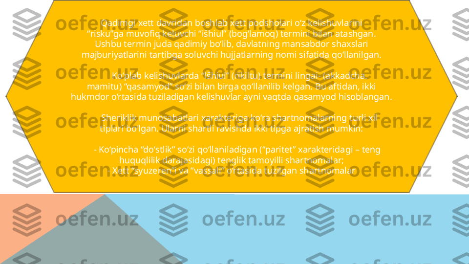 Qadimgi xett davridan boshlab xett podsholari o‘z kelishuvlarini
“ risku”ga muvofiq keluvchi “išhiul” (bog‘lamoq) termini bilan atashgan.
Ushbu termin juda qadimiy bo‘lib, davlatning mansabdor shaxslari
majburiyatlarini tartibga soluvchi hujjatlarning nomi sifatida qo‘llanilgan.
        Ko‘plab kelishuvlarda “lšhiul” (rikiltu) termini lingai- (akkadcha.
mamitu) “qasamyod” so‘zi bilan birga qo‘llanilib kelgan. Bu aftidan, ikki
hukmdor o‘rtasida tuziladigan kelishuvlar ayni vaqtda qasamyod hisoblangan.
        Sheriklik munosabatlari xarakteriga ko‘ra shartnomalarning turli xil
tiplari bo‘lgan. Ularni shartli ravishda ikki tipga ajratish mumkin:
      - Ko‘pincha “do‘stlik” so‘zi qo‘llaniladigan (“paritet” xarakteridagi – teng
huquqlilik darajasidagi) tenglik tamoyilli shartnomalar;
- Xett “syuzeren”i va “vassali” o‘rtasida tuzilgan shartnomalar  