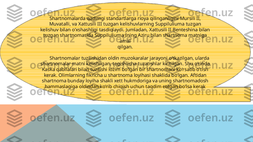 Shartnomalarda qadimgi standartlarga rioya qilinganligini Mursili II,
Muvatalli, va Xattusili III tuzgan kelishuvlarning Suppiluliuma tuzgan
kelishuv bilan o‘xshashligi tasdiqlaydi. Jumladan, Xattusili II Benteshina bilan
tuzgan shartnomasida Suppiluliuma Ining Aziru bilan shartnoma matniga 
amal
qilgan.
        Shartnomalar tuzilishidan oldin muzokaralar jarayoni o‘tkazilgan, ularda
shartnomalar matni kelishilgan, tegishlicha tuzatishlar kiritilgan. Shu o‘rinda
Kaska qabilalari bilan tuzilishi lozim bo‘lgan bir shartnomani ko‘rsatib o‘tish
kerak. Olimlarning fikricha u shartnoma loyihasi shaklida bo‘lgan. Aftidan
shartnoma bunday loyiha shakli xett hukmdoriga va uning shartnomadosh
hammaslagiga oldindan ko‘rib chiqish uchun taqdim etilgan bo‘lsa kerak  