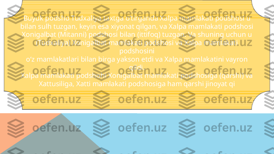 Buyuk podsho Tudxaliya taxtga o‘tirganda Xalpa mamlakati podshosi u
bilan sulh tuzgan, keyin esa xiyonat qilgan, va Xalpa mamlakati podshosi
Xonigalbat (Mitanni) podshosi bilan (ittifoq) tuzgan. Va shuning uchun u
(Tudxaliya) Xonigalbat mamlakati podshosi va Xalpa mamlakati 
podshosini
o‘z mamlakatlari bilan birga yakson etdi va Xalpa mamlakatini vayron 
qildi.
Xalpa mamlakati podshohi Xonigalbat mamlakati podshosiga (qarshi) va
Xattusiliga, Xatti mamlakati podshosiga ham qarshi jinoyat qi  