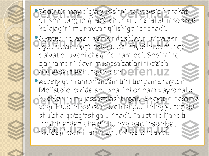 
Shoir tinmay olg‘a yurishni, to‘xtovsiz harakat 
qilishni targ‘ib qiladi, chunki u harakat insoniyat 
kelajagini munavvar qilishiga ishonadi. 

Gyotening asari zamondoshlarini o‘rta asr 
uyqusidan uyg‘otishga, o‘z hayotini qurishga 
da'vat qiluvchi chaqiriq ham edi. Shoirning 
qahramoni davr munosabatlarini o‘zida 
mujassamlashtirgan kishi. 

Asosiy qahramonlardan biri bo‘lgan shayton 
Mefistofel o‘zida shubha, inkor ham vayronalik 
kuchlarini mujassamlashtirgan. Shayton hamma 
vaqt Faustni yo‘ldan ozdirishga, uning yuragida 
shubha qo‘zg‘ashga urinadi. Faustni olijanob 
intilishlardan chalg‘itib, haqiqat, insoniyat 
oldidagi burchlarini unutishga undaydi.        