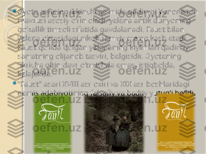 
Gyote asrining ikkinchi qismida qadimgi Yunoniston 
mavzusi asosiy o‘rin oladi. yelena antik dunyoning 
go‘zallik timsoli sifatida gavdalanadi. Faust bilan 
yelena o‘rtasidagi nikoh ramziy ma'no kasb etadi. 
Faust qo‘lida qolgan yelenaning kiyimlari qadimiy 
san'atning olijanob tasviri, belgisidir. Gyotening 
fikricha oltin davr o‘tmishda emas, istiqbolda, 
kelajakda.

“ Faust” asari XVIII asr oxiri va XIX asr boshlaridagi 
nemis adabiyotining falsafiy va badiiy yutug‘i bo‘ldi.        